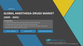 SAMPLE – GLOBAL ANESTHESIA DRUGS MARKET11
GLOBAL ANESTHESIA DRUGS MARKET
(2020 - 2025)
Domain: Healthcare Base Year: 2019 Forecast Period: 2020-2025
S A M P L E
Industry Reports | Consulting | Intelligence Center
+1 617 765 2493 | info@mordorintelligence.com | www.mordorintelligence.com
The Study Offers:
• A detailed understanding of the current market dynamics and growth opportunities
• An in-depth analysis of the market size and forecast for the various segments
• An overview of the competitive intelligence, with product innovations and strategies of major players
• Assessment of the COVID-19 impact on the industry
 