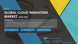 SAMPLE – GLOBAL CLOUD MIGRATON MARKET11
GLOBAL CLOUD MIGRATION
MARKET (2020-2025)
Domain: ICT Base Year: 2019 Forecast Period: 2020-2025
• A detailed understanding of the current market dynamics and the growth opportunities
• The impact of novel technological developments on the Cloud Migration Market
• Assessment on the impact of COVID-19 on the Industry and its supply chain
• An overview of the competitive intelligence, along with product innovations and strategies of the major players
S A M P L E
Industry Reports | Consulting | Intelligence Center
+1 617 765 2493 | info@mordorintelligence.com | www.mordorintelligence.com
The study offers:
 