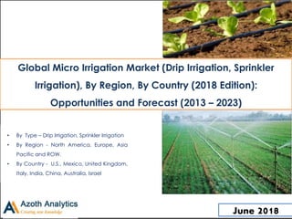 Global Micro Irrigation Market (Drip Irrigation, Sprinkler
Irrigation), By Region, By Country (2018 Edition):
Opportunities and Forecast (2013 – 2023)
• By Type – Drip Irrigation, Sprinkler Irrigation
• By Region - North America, Europe, Asia
Pacific and ROW.
• By Country - U.S., Mexico, United Kingdom,
Italy, India, China, Australia, Israel
June 2018
 