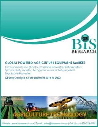 GLOBAL POWERED AGRICULTURE EQUIPMENT MARKET
By Equipment Type (Tractor, Combine Harvester, Self-propelled
Sprayer, Self-propelled Forage Harvester, & Self-propelled
Sugarcane Harvester)
Country Analysis & Forecast from 2016 to 2022
 