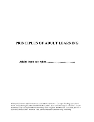 PRINCIPLES OF ADULT LEARNING
Adults learn best when………………………….
Some of the material in this section was adapted from: Instructor’s Guide for Teaching Residents to
Teach. Gary Dunnington, MD and Debra DaRosa, PhD. Association for Surgical Education. And the
Stanford Faculty Development Clinical Teaching Skills Program. And Knowles, Malcolm S., Elwood F
Holton III and Richard A. Swanson. 1998. The Adult Learner. Houston: Gulf Publishing.
 