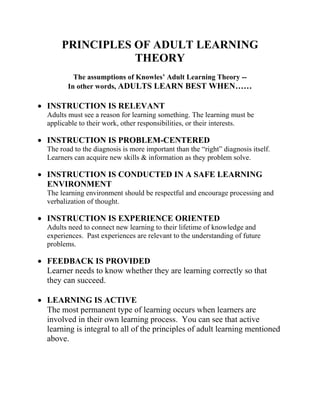 PRINCIPLES OF ADULT LEARNING
THEORY
The assumptions of Knowles’ Adult Learning Theory --
In other words, ADULTS LEARN BEST WHEN……
• INSTRUCTION IS RELEVANT
Adults must see a reason for learning something. The learning must be
applicable to their work, other responsibilities, or their interests.
• INSTRUCTION IS PROBLEM-CENTERED
The road to the diagnosis is more important than the “right” diagnosis itself.
Learners can acquire new skills & information as they problem solve.
• INSTRUCTION IS CONDUCTED IN A SAFE LEARNING
ENVIRONMENT
The learning environment should be respectful and encourage processing and
verbalization of thought.
• INSTRUCTION IS EXPERIENCE ORIENTED
Adults need to connect new learning to their lifetime of knowledge and
experiences. Past experiences are relevant to the understanding of future
problems.
• FEEDBACK IS PROVIDED
Learner needs to know whether they are learning correctly so that
they can succeed.
• LEARNING IS ACTIVE
The most permanent type of learning occurs when learners are
involved in their own learning process. You can see that active
learning is integral to all of the principles of adult learning mentioned
above.
 