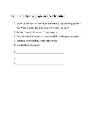IV. Instruction is Experience Oriented
1. Draw on learner’s experiences to reinforce key teaching points –
ex. When was the last time you saw a case like this?
2. Relate concepts to learners’ experiences
3. Provide time for learners to practice skills while you supervise
4. Increase responsibility when appropriate
5. Use teachable moments
6. ______________________________________
7. ______________________________________
8. ______________________________________
 