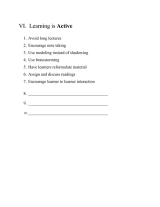 VI. Learning is Active
1. Avoid long lectures
2. Encourage note taking
3. Use modeling instead of shadowing
4. Use brainstorming
5. Have learners reformulate material
6. Assign and discuss readings
7. Encourage learner to learner interaction
8. ______________________________________
9. ______________________________________
10. ______________________________________
 