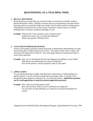 QUESTIONING AS A TEACHING TOOL
1. RECALL QUESTIONS
Recall questions are used when you want the learner to recall facts (scientific, medical,
patient information, skills). Students or interns who are just beginning to develop clinical
reasoning skills (in a particular field) may initially only be able to answer recall questions.
Although knowing the answers to these types of questions is often critical, we should
challenge them to analyze, synthesize and apply as well.
Example: What are the 3 most common causes of cholecystitis?
Explain the correct way to examine the abdomen?
What is this patient’s bilirubin level?
2. ANALYSIS/SYNTHESIS QUESTIONS
Analysis and synthesis questions require the learner to demonstrate understanding of a topic
versus being able to simply present a list of facts. The learner is able create a context into
which the individual pieces of data fit. They must apply deductive reasoning and logic to
answer these questions.
Example: How can we discriminate between the diagnostic possibilities we just listed?
What factors are influencing your choice of diagnoses?
How do the patient’s various symptoms relate to each other?
3. APPLICATION
You are asking the learner to apply what they know (information or understanding) to a
specific patient. You can ask them to apply their knowledge, skills, or attitudes to the
management plan, diagnosis, procedure, etc. of a particular patient. Application questions
can be recall-application or analysis/synthesis-application questions.
Example: How will you treat this patient’s pain?
How will you know when you have confirmed your diagnosis?
Can you show me the techniques you would use to examine this patient for
ascites?
Adapted from the Stanford Faculty Development Program, Leland Stanford University, 1998
 