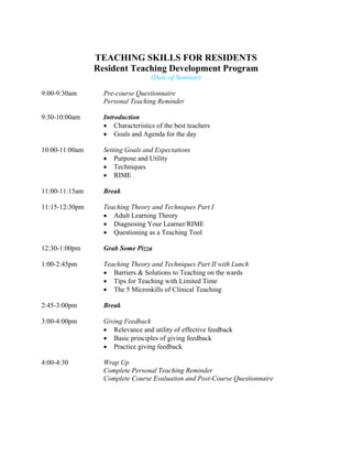 TEACHING SKILLS FOR RESIDENTS
Resident Teaching Development Program
(Date of Seminar)
9:00-9:30am Pre-course Questionnaire
Personal Teaching Reminder
9:30-10:00am Introduction
• Characteristics of the best teachers
• Goals and Agenda for the day
10:00-11:00am Setting Goals and Expectations
• Purpose and Utility
• Techniques
• RIME
11:00-11:15am Break
11:15-12:30pm Teaching Theory and Techniques Part I
• Adult Learning Theory
• Diagnosing Your Learner/RIME
• Questioning as a Teaching Tool
12:30-1:00pm Grab Some Pizza
1:00-2:45pm Teaching Theory and Techniques Part II with Lunch
• Barriers & Solutions to Teaching on the wards
• Tips for Teaching with Limited Time
• The 5 Microskills of Clinical Teaching
2:45-3:00pm Break
3:00-4:00pm Giving Feedback
• Relevance and utility of effective feedback
• Basic principles of giving feedback
• Practice giving feedback
4:00-4:30 Wrap Up
Complete Personal Teaching Reminder
Complete Course Evaluation and Post-Course Questionnaire
 