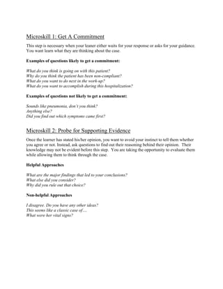 Microskill 1: Get A Commitment
This step is necessary when your leaner either waits for your response or asks for your guidance.
You want learn what they are thinking about the case.
Examples of questions likely to get a commitment:
What do you think is going on with this patient?
Why do you think the patient has been non-compliant?
What do you want to do next in the work-up?
What do you want to accomplish during this hospitalization?
Examples of questions not likely to get a commitment:
Sounds like pneumonia, don’t you think?
Anything else?
Did you find out which symptoms came first?
Microskill 2: Probe for Supporting Evidence
Once the learner has stated his/her opinion, you want to avoid your instinct to tell them whether
you agree or not. Instead, ask questions to find out their reasoning behind their opinion. Their
knowledge may not be evident before this step. You are taking the opportunity to evaluate them
while allowing them to think through the case.
Helpful Approaches
What are the major findings that led to your conclusions?
What else did you consider?
Why did you rule out that choice?
Non-helpful Approaches
I disagree. Do you have any other ideas?
This seems like a classic case of….
What were her vital signs?
 