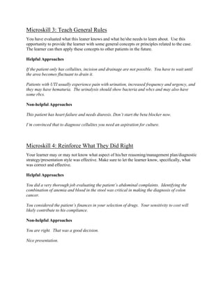 Microskill 3: Teach General Rules
You have evaluated what this leaner knows and what he/she needs to learn about. Use this
opportunity to provide the learner with some general concepts or principles related to the case.
The learner can then apply these concepts to other patients in the future.
Helpful Approaches
If the patient only has cellulites, incision and drainage are not possible. You have to wait until
the area becomes fluctuant to drain it.
Patients with UTI usually experience pain with urination, increased frequency and urgency, and
they may have hematuria. The urinalysis should show bacteria and wbcs and may also have
some rbcs.
Non-helpful Approaches
This patient has heart failure and needs diuresis. Don’t start the beta blocker now.
I’m convinced that to diagnose cellulites you need an aspiration for culture.
Microskill 4: Reinforce What They Did Right
Your learner may or may not know what aspect of his/her reasoning/management plan/diagnostic
strategy/presentation style was effective. Make sure to let the learner know, specifically, what
was correct and effective.
Helpful Approaches
You did a very thorough job evaluating the patient’s abdominal complaints. Identifying the
combination of anemia and blood in the stool was critical in making the diagnosis of colon
cancer.
You considered the patient’s finances in your selection of drugs. Your sensitivity to cost will
likely contribute to his compliance.
Non-helpful Approaches
You are right. That was a good decision.
Nice presentation.
 