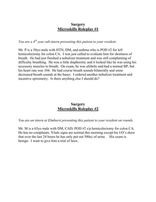 Surgery
Microskills Roleplay #1
You are a 4th
year sub-intern presenting this patient to your resident.
Mr. P is a 58yo male with HTN, DM, and asthma who is POD #2 for left
hemicolectomy for colon CA. I was just called to evaluate him for shortness of
breath. He had just finished a nebulizer treatment and was still complaining of
difficulty breathing. He was a little diaphoretic and it looked like he was using his
accessory muscles to breath. On exam, he was afebrile and had a normal BP, but
his heart rate was 104. He had course breath sounds bilaterally and some
decreased breath sounds at the bases. I ordered another nebulizer treatment and
incentive spirometry. Is there anything else I should do?
Surgery
Microskills Roleplay #2
You are an intern at Elmhurst presenting this patient to your resident on rounds.
Mr. M is a 65yo male with DM, CAD, POD #2 s/p hemicolectomy for colon CA.
He has no complaints. Vitals signs are normal this morning except his I/O’s show
that over the last 24 hours he has only put out 500cc of urine. His exam is
benign. I want to give him a trial of lasix.
 