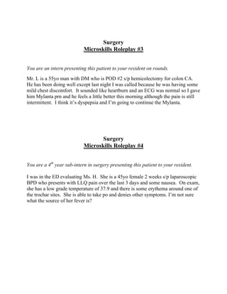 Surgery
Microskills Roleplay #3
You are an intern presenting this patient to your resident on rounds.
Mr. L is a 55yo man with DM who is POD #2 s/p hemicolectomy for colon CA.
He has been doing well except last night I was called because he was having some
mild chest discomfort. It sounded like heartburn and an ECG was normal so I gave
him Mylanta prn and he feels a little better this morning although the pain is still
intermittent. I think it’s dyspepsia and I’m going to continue the Mylanta.
Surgery
Microskills Roleplay #4
You are a 4th
year sub-intern in surgery presenting this patient to your resident.
I was in the ED evaluating Ms. H. She is a 45yo female 2 weeks s/p laparoscopic
BPD who presents with LLQ pain over the last 3 days and some nausea. On exam,
she has a low grade temperature of 37.9 and there is some erythema around one of
the trochar sites. She is able to take po and denies other symptoms. I’m not sure
what the source of her fever is?
 