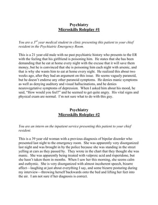 Psychiatry
Microskills Roleplay #1
You are a 3rd
year medical student in clinic presenting this patient to your chief
resident in the Psychiatric Emergency Room.
This is a 21 year-old male with no past psychiatric history who presents to the ER
with the feeling that his girlfriend is poisoning him. He states that she has been
demanding that he eat at home every night with the excuse that it will save them
money, but he is convinced that she is poisoning him each night with arsenic, and
that is why she wants him to eat at home every night. He realized this about two
weeks ago, after they had an argument on this issue. He seems vaguely paranoid,
but he doesn’t endorse any other paranoid symptoms. He denies manic symptoms
as well as denying auditory and visual hallucinations, and he denies
neurovegetative symptoms of depression. When I asked him about his mood, he
said, “How would you feel?” and he seemed to get quite angry. His vital signs and
physical exam are normal. I’m not sure what to do with this guy.
Psychiatry
Microskills Roleplay #2
You are an intern on the inpatient service presenting this patient to your chief
resident.
This is a 39 year old woman with a previous diagnosis of bipolar disorder who
presented last night to the emergency room. She was apparently very disorganized
last night and was brought in by the police because she was standing in the street
yelling at cars as they passed by. They wrote in the chart that they thought she was
manic. She was apparently being treated with valproic acid and risperidone, but
she hasn’t taken them in months. When I saw her this morning, she seems calm
and euthymic. She is very disorganized with almost incoherent speech, bizarre
affect—laughing at just about everything I say, and some bizarre posturing during
my interview—throwing herself backwards onto the bed and lifting her feet into
the air. I am not sure if her diagnosis is correct.
 