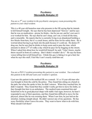 Psychiatry
Microskills Roleplay #3
You are a 2nd
year resident in the psychiatric emergency room presenting this
patient to your chief resident.
This is a 40 year old homeless man who presents to the ER saying that he intends
to kill himself tonight. He says that he has been depressed “forever,” and he says
that he was on medication—prozac he thinks—but he ran out, and he’s not sure it
ever worked for him. He says that he can’t sleep, can’t eat, is tired all the time,
and is miserable. He reports that he is currently living in an abandoned building a
few blocks from here, but it’s a crack house, and he fears for his safety there. He is
worried about having to go back into the park because it’s cold out. He denies IV
drug use, but he says that he drinks to keep warm and to pass the time, which
amounts to about a 5th
of vodka a day which he pays for by begging on the streets.
When I asked him about how he would kill himself, he said, “I don’t know, maybe
throw myself in front of a subway. Don’t think I wouldn’t do it.” He says he hears
voices telling him to kill himself too. I think this guy is faking it to get a bed, but
when he says this stuff, I feel like I can’t exactly send him out.
Psychiatry
Microskills Roleplay #4
You are a PGY-2 resident presenting this patient to your resident. You evaluated
this patient in the ER and want your resident’s opinion.
I just saw this patient in the medical ER on a consult. It’s a 18 year old man who
was brought in from the cold by the police. They found him sitting on a bench in
the park, but when the spoke to him, he didn’t answer. When they touched him, he
didn’t respond. They found that they couldn’t really get him to move his limbs, so
they brought him here in an ambulance. The medical team examined him and
found him to be in good physical shape with stable vital signs; however, he hasn’t
responded to any of their questions, and they found him difficult to move for the
physical, almost like he was resisting them. When I saw him, he just laid on the
stretcher, looking straight ahead. He didn’t answer any of my questions. He has
waxy flexibility when I move his arms. They want to know what to do with him.
What should I tell them?
 
