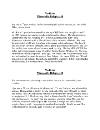 Medicine
Microskills Roleplay #1
You are a 3rd
year medical student presenting this patient that you just saw in the
ED to your resident.
Mr. S is a 52 year old woman with a history of HTN who was brought to the ED
by EMS because she was having chest tightness for 3 hours. The chest tightness
started while she was watching TV. It didn’t radiate and she didn’t have
diaphoresis or nausea with it. She did have a little shortness of breath. She rated
the discomfort a 4/10 and it resolved with oxygen in the ambulance. She hasn’t
had any recent shortness of breath and has pretty good exercise tolerance. She says
that she has been under a lot of stress at work recently. She has a FH of CAD: her
father had bypass surgery at age 60 and her brother had an MI at age 46. She was
admitted for similar symptoms 1 year ago. Her stress MIBI was normal then but it
was submaximal because she stopped from fatigue. Her exam, EKG, and CK and
troponin were all normal. She is being admitted to telemetry. I don’t think that her
pain is cardiac, it’s probably stress. What do you think?
Medicine
Microskills Roleplay #2
You are an intern at presenting a new patient that you just admitted to your
resident.
I just saw a 75 year old man with a history of HTN and DM who was admitted for
anemia. He presented to the ER feeling tired and a little short of breath for about
one month. His ECG and cardiac enzymes were normal but he was found to have a
hemoglobin of 6.5. He denies any blood in his stool and he doesn’t think he’s ever
had a colonoscopy. He hasn’t had any nausea or vomiting either. On exam his
vitals are all normal and he is pale. His abdomen is benign and he has heme
negative brown stool. I am going to transfuse him tonight. Should we ask GI to
see him tomorrow or can he get a workup as an outpatient?
 