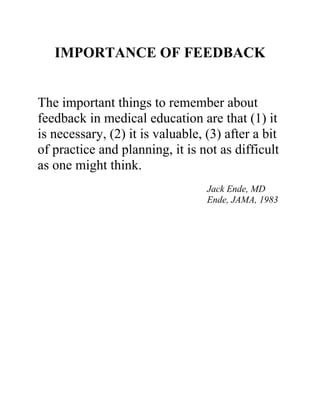 IMPORTANCE OF FEEDBACK
The important things to remember about
feedback in medical education are that (1) it
is necessary, (2) it is valuable, (3) after a bit
of practice and planning, it is not as difficult
as one might think.
Jack Ende, MD
Ende, JAMA, 1983
 