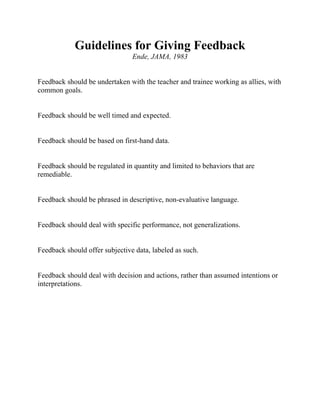 Guidelines for Giving Feedback
Ende, JAMA, 1983
Feedback should be undertaken with the teacher and trainee working as allies, with
common goals.
Feedback should be well timed and expected.
Feedback should be based on first-hand data.
Feedback should be regulated in quantity and limited to behaviors that are
remediable.
Feedback should be phrased in descriptive, non-evaluative language.
Feedback should deal with specific performance, not generalizations.
Feedback should offer subjective data, labeled as such.
Feedback should deal with decision and actions, rather than assumed intentions or
interpretations.
 