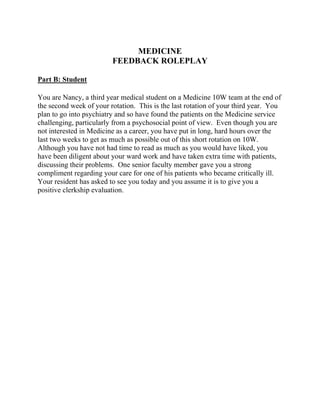 MEDICINE
FEEDBACK ROLEPLAY
Part B: Student
You are Nancy, a third year medical student on a Medicine 10W team at the end of
the second week of your rotation. This is the last rotation of your third year. You
plan to go into psychiatry and so have found the patients on the Medicine service
challenging, particularly from a psychosocial point of view. Even though you are
not interested in Medicine as a career, you have put in long, hard hours over the
last two weeks to get as much as possible out of this short rotation on 10W.
Although you have not had time to read as much as you would have liked, you
have been diligent about your ward work and have taken extra time with patients,
discussing their problems. One senior faculty member gave you a strong
compliment regarding your care for one of his patients who became critically ill.
Your resident has asked to see you today and you assume it is to give you a
positive clerkship evaluation.
 