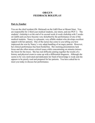 OB/GYN
FEEDBACK ROLEPLAY
Part A: Teacher
You are the chief resident (Dr. Halstead) on the L&D floor at Mount Sinai. You
are responsible for 2 third year medical students, one intern, and one PGY 2. The
students’ clerkship is at the end of its second week (6 week clerkship with 2 weeks
on L&D) and you have become very disturbed by the performance of one of the
medical students. Nancy is a pleasant, very affable student who develops excellent
rapport with her patients. One of the nurses has come to you telling you how
impressed she was by Nancy’s very adept handling of an angry patient. However,
her clinical performance has been borderline. Her morning presentations lack
focus and she often misses critical issues while concentrating on minutia (misses
the forest for the trees). She has real difficulty putting together the results of a
history and physical exam to come up with a differential diagnosis. Although she
seems to be very motivated and dedicated, her fund of knowledge is weak and she
appears to be poorly read and prepared for her patients. You have asked her to
meet you today to discuss her performance.
 