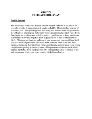 OB/GYN
FEEDBACK ROLEPLAY
Part B: Student
You are Nancy, a third year medical student on the L&D floor at the end of the
second week of a 6 week rotation (2 weeks on L&D). This is the last rotation of
your third year. You plan to go into psychiatry and so have found the patients on
the OB service challenging, particularly from a psychosocial point of view. Even
though you are not interested in OB as a career, you have put in long, hard hours
over the last two weeks to get as much as possible out of this short rotation on
L&D. Although you have not had time to read as much as you would have liked,
you have been diligent about your ward work and have taken extra time with
patients, discussing their problems. One senior faculty member gave you a strong
compliment regarding your care for one of his patients who became critically ill
and lost her baby. Your chief resident (Dr. Halstead) has asked to see you today
and you assume it is to give you a positive clerkship evaluation.
 
