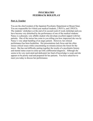 PSYCHIATRY
FEEDBACK ROLEPLAY
Part A: Teacher
You are the chief resident of the Inpatient Psychiatry Department at Mount Sinai.
You are responsible for 4 third year medical students, 2 PGY1s, and 2 PGY2s.
The students’ clerkship is at the end of its second week (4 week clerkship) and you
have become very disturbed by the performance of one of the medical students.
Nancy is a pleasant, very affable student who develops excellent rapport with her
patients. One of the nurses has come to you telling you how impressed she was by
Nancy’s very adept handling of an angry patient. However, her clinical
performance has been borderline. Her presentations lack focus and she often
misses critical issues while concentrating on minutia (misses the forest for the
trees). She has real difficulty putting together the results of a psychiatric history
and mental status exam to come up with a differential diagnosis. Although she
seems to be very motivated and dedicated, her fund of knowledge is weak and she
appears to be poorly read and prepared for her patients. You have asked her to
meet you today to discuss her performance.
 