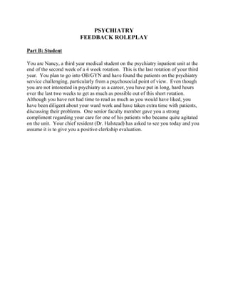 PSYCHIATRY
FEEDBACK ROLEPLAY
Part B: Student
You are Nancy, a third year medical student on the psychiatry inpatient unit at the
end of the second week of a 4 week rotation. This is the last rotation of your third
year. You plan to go into OB/GYN and have found the patients on the psychiatry
service challenging, particularly from a psychosocial point of view. Even though
you are not interested in psychiatry as a career, you have put in long, hard hours
over the last two weeks to get as much as possible out of this short rotation.
Although you have not had time to read as much as you would have liked, you
have been diligent about your ward work and have taken extra time with patients,
discussing their problems. One senior faculty member gave you a strong
compliment regarding your care for one of his patients who became quite agitated
on the unit. Your chief resident (Dr. Halstead) has asked to see you today and you
assume it is to give you a positive clerkship evaluation.
 