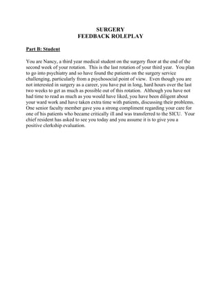 SURGERY
FEEDBACK ROLEPLAY
Part B: Student
You are Nancy, a third year medical student on the surgery floor at the end of the
second week of your rotation. This is the last rotation of your third year. You plan
to go into psychiatry and so have found the patients on the surgery service
challenging, particularly from a psychosocial point of view. Even though you are
not interested in surgery as a career, you have put in long, hard hours over the last
two weeks to get as much as possible out of this rotation. Although you have not
had time to read as much as you would have liked, you have been diligent about
your ward work and have taken extra time with patients, discussing their problems.
One senior faculty member gave you a strong compliment regarding your care for
one of his patients who became critically ill and was transferred to the SICU. Your
chief resident has asked to see you today and you assume it is to give you a
positive clerkship evaluation.
 