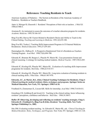 References: Teaching Residents to Teach
American Academy of Pediatrics – The Section on Residents of the American Academy of
Pediatrics. Residents as Teachers Handbook.
Apter A, Metzger R, Glassroth J. Residents’ Perceptions of their role as teachers. J Med Ed.
1988;63:900-5.
Arseneau R. An instrument to assess the outcomes of a teacher education program for residents.
Academic Medicine. 1995;70:166-167.
Bing-You RG, Harvey BJ. Factors Related to Resident's Desire and Ability to Teach in the
Clinical Setting. Teaching and Learning in Medicine. 1991;3(2):95-100.
Bing-You RG, Tooker J. Teaching Skills Improvement Programs in US Internal Medicine
Residencies. Medical Education. 1993;27:259-265.
Dunningham GL, DaRosa D. A Prospective Randomized Trial of a Residents-as-Teachers
Training Program. Acad Med. 1998;73(6):696-700.
Edwards JC, Brannan JR, Burgess L, Plauche W, Marier RL. Case presentation format and
clinical reasoning: A strategy for teaching medical students. Medical Teacher. 1987;V9(3):285-
292.
Edwards JC, Kissling GE, Plauche WC, Marier RL. Evaluation of a teaching skills improvement
programme for residents. Med Educ. 1988;22:514-517.
Edwards JC, Kissling GE, Plauche WC, Marier RL. Long-term evaluation of training residents in
clinical teaching skills. J Med Educ. 1986;61:967-970.
Edwards, J.C., & Marier, R.L. (Eds). Clinical Teaching Techniques for Residents. Chap 4
Clinical teaching for medical residents: Roles, techniques and programs. Springer Series on
Medical Education, New York, NY: Springer; 1998:Vol 10.
Friedland JA, Zimmerman JL, Liscum KR. Skills for internship. Acad Med. 1998;73:610-611.
Greenberg LW, Goldberg R and Jewett LS. Teaching in the clinical setting: factor influencing
residents’ perceptions, confidence and behavior. Med Educ. 1984;18:360-5.
Hafler JP. Observing, developing and reflecting on residents’ teaching strategies. Chap 4.
Edwards JC, Friedland JA, Bing-You R (Eds). Residents’ Teaching Skills. New York:
Springer Publishing Co., 2002.
Irby DM. Evaluating resident teaching. In: Edwards JC, Marier RL, eds. Clinical Teaching for
Medical Residents: Roles, Techniques, and Programs. New York, NY: Springer; 1988:121-128.
 