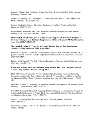 Janine C. Edwards, Joan Freidlander, Robert Bing-You. Residents Teaching Skills. Springer
Publishing Company. 2001.
Jewett LS, Greenberg LW, Goldberg RM. Teaching Residents How to Teach: A One-Year
Study. J Med Ed. 1982;57:361-366.
Johnson EC, Bachur R, et al. Developing Residents as Teachers: Process and Content.
Pediatrics. 1996:907-916.
Litzelman DK, Stratos GA, Skeff KM. The effect of a clinical teaching retreat on residents’
teaching skills. Acad Med. 1994;69:433-434.
Morrison EH, Friedland JA, Boker J, Rucker L, Hollingshead J, Murata P. Residents-as-
teachers Training in U.S. Residency Programs and Offices of Graduate Medical Education.
Acad Med. 2001;76(10):S1-S4
Morrison EH, Hafler JP, Yesterday a Learner, Today a Teacher Too: Residents as
Teachers in 2000. Pediatrics. 2000;105(1):238-41.
Morrison EH, Rucker L, Boker JR, Hollingshead J, Hitchcock MA, Prislin MD, Hubbell FA. A
pilot randomized, controlled trial of a longitudinal residents-as-teachers curriculum. Acad Med.
2003;78(7):722-9.
Pelletier M, Belliveau P. The Role of Surgery Residents in Educating Medical Students. Acad
Med. May 1998;73(5):447.
Richardson WS and Smith LG. Effective Work Rounds: The Three Function Approach.
APDIM Chief Resident’s Manual. 1993: p. 51-55.
Skeff KM, Berman J, Stratos G. A review of clinical teaching improvement methods and a
theoretical framework for their evaluation. In: Edwards JC, Marier RL, eds. Clinical Teaching
for Medical Residents: Roles, Techniques, and Programs. New York, NY: Springer; 1988:92-
120.
Spickard A, Corbett EC, Schorling JB. Improving residents’ teaching skills and attitudes toward
teaching. J Gen Intern Med. 1996;11:475-480.
White CB, Bassali RW, Heery LB. Teaching Residents to Teach: An Instructional Program for
Training Pediatric Residents to Precept Third-Year Medical Students in the Ambulatory Clinic.
Arch Pediatr Adolesc Med. 1997;151:730-735.
White S. Examining What Residents Look for in Their Role Models. Acad Med.
1996;71(3):290-292.
Wilkerson L, Lesky L, Medio F. The Resident as Teacher During Work Rounds. J Med Ed.
1986;61:823-829.
 