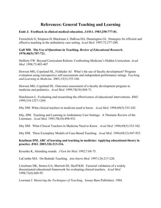 References: General Teaching and Learning
Ende J. Feedback in clinical medical education. JAMA. 1983;250:777-81.
Ferenchick G, Simpson D, Blackman J, DaRosa DA, Dunnington GL. Strategies for efficient and
effective teaching in the ambulatory care setting. Acad Med. 1997;72:277-280.
Gall MD. The Use of Questions in Teaching. Review of Educational Research.
1970;40(5):707-721.
Hafferty FW. Beyond Curriculum Reform: Confronting Medicine’s Hidden Curriculum. Acad
Med. 1998;73:403-407
Hewson MG, Copeland HL, Fishleder AJ. What’s the use of faculty development? Program
evaluation using retrospective self-assessments and independent performance ratings. Teaching
and Learning in Medicine. 2001;13(3):153-160.
Hewson MG, Copeland HL. Outcomes assessment of a faculty development program in
medicine and pediatrics. Acad Med. 1999;74(10):S68-71.
Hutchinson L. Evaluating and researching the effectiveness of educational interventions. BMJ.
1999;318:1257-1269.
Irby DM. What clinical teachers in medicine need to know. Acad Med. 1994;69(5):333-342.
Irby, DM. Teaching and Learning in Ambulatory Care Settings: A Thematic Review of the
Literature. Acad Med. 1995;70(10):898-931.
Irby DM. What Clinical Teachers in Medicine Need to Know. Acad Med. 1994;69(5):333-342.
Irby DM. Three Exemplary Models of Case-Based Teaching. Acad Med. 1994;69(12):947-953.
Kaufman DM. ABC of learning and teaching in medicine: Applying educational theory in
practice. BMJ. 2003;326:213-216.
Kroenke K, Attending rounds. J Gen Int Med. 1992;7:68-75.
LaCombe MA. On Bedside Teaching. Ann Intern Med. 1997;126:217-220.
Litzelman DK, Stratos GA, Marriott DJ, Skeff KM. Factorial validation of a widely
disseminated educational framework for evaluating clinical teachers. Acad Med.
1998;73(6):688-95.
Lowman J. Mastering the Techniques of Teaching. Jossey-Bass Publishers. 1984.
 