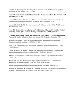 Mager, R. F. Preparing instructional objectives: A critical tool in the development of effective
instruction (3rd
Ed). Atlanta, GA: CEP Press.
Mann KV. Motivation in Medical Education: How Theory Can Inform Our Practice. Acad
Med. 1999;74:237-239.
Marriott DJ, Litzelman DK. Students’ global assessments of clinical teachers: a reliable and
valid measure of teaching effectiveness. Acad Med. 1998;73(suppl):S72-S74.
Merriam SB, Caffarella RS. Learning in Adulthood : A Comprehensive Guide, 2nd
Ed. Jossey-
Bass Publishers, 1999.
Neher JO, Gordon CC, Meyer B, Stevens N. A Five-Step "Microskills" Model of Clinical
Teaching. Journal of the American Board of Family Practice. 1992;5(4):419-424.
Orlich DC, Kauchak DP, Harder RJ, Pendergrass RA, Callahan RC, Keogh AJ, Gibson H.
Teaching Strategies: A Guide to Better Instruction. D.C. Heath and Company. 1990
Regehr G, Norman GR. Issues in Cognitive Psychology: Implications for Professional
Education. Academic Medicine. 1996;71(9):988-1001.
Skeff, K. M. Enhancing teaching effectiveness and vitality in the ambulatory setting. JGIM.
1988;3:S26-S33.
Skeff KM, Stratos GA, Berman J, Bergen MR. Improving clinical teaching. Evaluation of a
national dissemination program. Arch Intern Med. 1992;152(6):1156-61.
Whitman N, Schwenk TL. The Physician as Teacher. Salt Lake City: Whitman Associates;
1997. p.275.
Wilkerson L, Irby DM. Strategies for Improving Teaching Practices: A Comprehensive
Approach to Faculty Development. Acad Med. 1998;73(4): 387-396.
Wilkes M, Bligh J. Evaluating educational interventions. BMJ. 1999;318:1269-1272.
Williams BC, Litzelman DK, Babbott SF, Lubitz RM, Hofer TP. Validation of a global measure
of faculty's clinical teaching performance. Acad Med. 2002;77(2):177-80.
 