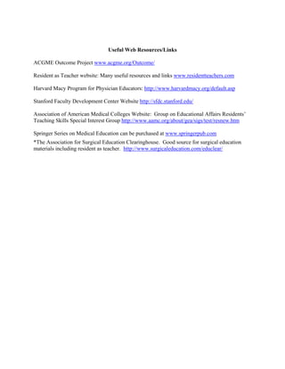 Useful Web Resources/Links
ACGME Outcome Project www.acgme.org/Outcome/
Resident as Teacher website: Many useful resources and links www.residentteachers.com
Harvard Macy Program for Physician Educators: http://www.harvardmacy.org/default.asp
Stanford Faculty Development Center Website http://sfdc.stanford.edu/
Association of American Medical Colleges Website: Group on Educational Affairs Residents’
Teaching Skills Special Interest Group http://www.aamc.org/about/gea/sigs/test/resnew.htm
Springer Series on Medical Education can be purchased at www.springerpub.com
*The Association for Surgical Education Clearinghouse. Good source for surgical education
materials including resident as teacher. http://www.surgicaleducation.com/educlear/
 
