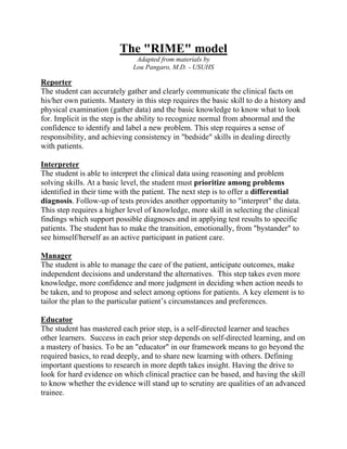 The "RIME" model
Adapted from materials by
Lou Pangaro, M.D. - USUHS
Reporter
The student can accurately gather and clearly communicate the clinical facts on
his/her own patients. Mastery in this step requires the basic skill to do a history and
physical examination (gather data) and the basic knowledge to know what to look
for. Implicit in the step is the ability to recognize normal from abnormal and the
confidence to identify and label a new problem. This step requires a sense of
responsibility, and achieving consistency in "bedside" skills in dealing directly
with patients.
Interpreter
The student is able to interpret the clinical data using reasoning and problem
solving skills. At a basic level, the student must prioritize among problems
identified in their time with the patient. The next step is to offer a differential
diagnosis. Follow-up of tests provides another opportunity to "interpret" the data.
This step requires a higher level of knowledge, more skill in selecting the clinical
findings which support possible diagnoses and in applying test results to specific
patients. The student has to make the transition, emotionally, from "bystander" to
see himself/herself as an active participant in patient care.
Manager
The student is able to manage the care of the patient, anticipate outcomes, make
independent decisions and understand the alternatives. This step takes even more
knowledge, more confidence and more judgment in deciding when action needs to
be taken, and to propose and select among options for patients. A key element is to
tailor the plan to the particular patient’s circumstances and preferences.
Educator
The student has mastered each prior step, is a self-directed learner and teaches
other learners. Success in each prior step depends on self-directed learning, and on
a mastery of basics. To be an "educator" in our framework means to go beyond the
required basics, to read deeply, and to share new learning with others. Defining
important questions to research in more depth takes insight. Having the drive to
look for hard evidence on which clinical practice can be based, and having the skill
to know whether the evidence will stand up to scrutiny are qualities of an advanced
trainee.
 