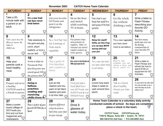 November 2003                CATCH Home Team Calendar
  SATURDAY                     SUNDAY                    MONDAY                TUESDAY                             WEDNESDAY                  THURSDAY                    FRIDAY
1                          2                         3                     4                                       5                         6                      7
Take a 20-                 Try a new fruit           List your favorite    Sit on the floor                        Find a food in your       Go the whole           Write a letter to
minute walk with           you have never            GO Foods and          and stretch                             house that would fit in                          Flash Fitness
                                                                                                                                             day without
a parent or an             tried before              post it on the        while watching                                                                           describing your
                                                                                                                   each group of the food    drinking a soda.
adult.                                               refrigerator          TV at home.                                                                              favorite GO
                                                                                                                   pyramid.
                                                                                                                                                                    Activity.

8                          9                         10                    11                                      12                        13                     14
Teach a parent about the   Take somebody to          Be a quot;5-A-Dayquot; Kid.   Put potato chips                        Using two small           Try a new vegetable    See how many
differences between GO,                                                    and pretzels on                         balls, see how long                              push-ups you can
                           the park and play         Eat 5 servings of                                                                       you have never
SLOW, &                                                                    napkins. After 15                       you can keep BOTH                                do during
                           catch, shoot              fruits and/or         minutes see which                                                 tried to eat before.   commercials of
WHOA foods.                                                                                                        moving with just
                           baskets, or kick a        vegetables.           napkin soaked up                                                                         your favorite TV
                                                                                                                   your feet.                                       show.
                           soccer ball.                                    more grease.

15                         16                        17                    18                                      19                        20                     21
Help your                  Write a letter to         Play a game of        Draw a picture of what GO people and    Try a new GO food         What's the             Write a letter to
                                                                           WHOA people might look like                                       highest you can        Flash Fitness and
parents cook a             Dynamite Diet             One-Step-Back                                                 you have never tried      throw a ball and
                                                                                                                                                                    advise her how to
heart healthy              describing how you        with a parent or                                              to eat before.            still catch it?
                                                                                                                                                                    spend $100 on
meal.                                                friend.                                                                                                        equipment for GO
                           would spend $100 at
                                                                                                                                                                    Activities.
                           the grocery store.

22                         23                        24                    25                                      24                        25                     26
Prepare and serve          Using a                   List all the          Find and read a                         Count how many            Talk to a friend       Try some wall sit-ups with a ball.
                                                                                                                                                                    Toss from your back, sit-up, &
a healthy                  balloon,                  reasons why you       food label from                         steps it takes to         about healthy
                                                                                                                                                                    catch. How many can you do
CATCH snack to             practice                  want to be heart      one GO Food, one                        walk around your          choices you have       without a miss?
a friend or parent.        sending and               healthy and post      SLOW Food & one                         block.                    made.
                           receiving                 it by your bed.       WHOA Food.
                           skills from 3

27                         28                        29                    30                                       Home Team Calendar is a voluntary daily activity
Make a poster              Draw a picture of your    Explore different     Drink 8                                conducted outside of school. As days are completed,
board collage of           favorite GO Activity or   ways to move a                                                           place a check in the heart.
                                                                           glasses of
GO Foods you               Sport.                    ball from your feet   water today.
find and cut from                                                                                                                CATCH Texas        CATCHTexas.org
magazines and                                        to your hands.                                                         7320 N. Mopac, Suite 204 • Austin, TX 78731
newspapers.                                                                                                                  866-346-6163 (toll free) • 512-346-6802 (fax)
 