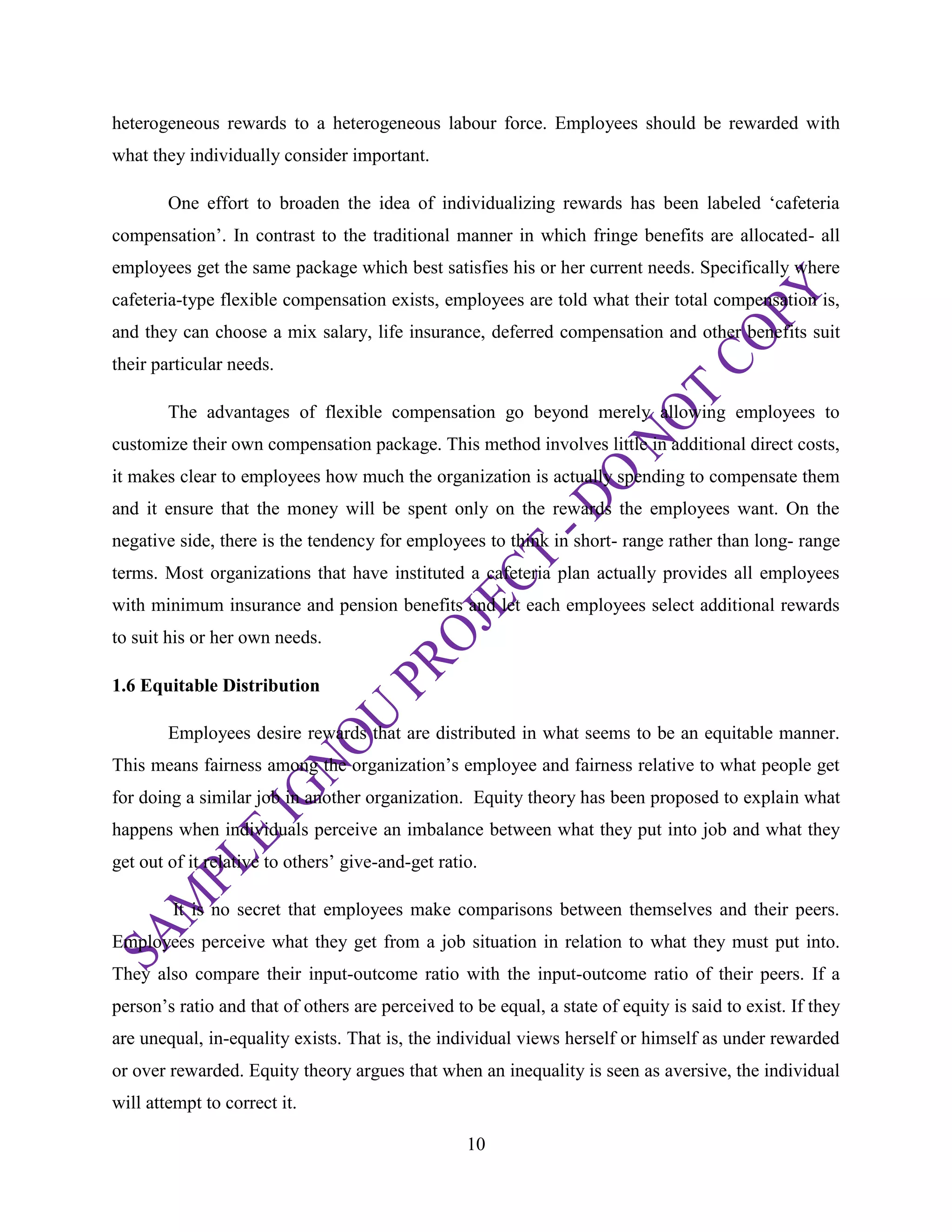 10
heterogeneous rewards to a heterogeneous labour force. Employees should be rewarded with
what they individually consider important.
One effort to broaden the idea of individualizing rewards has been labeled ‗cafeteria
compensation‘. In contrast to the traditional manner in which fringe benefits are allocated- all
employees get the same package which best satisfies his or her current needs. Specifically where
cafeteria-type flexible compensation exists, employees are told what their total compensation is,
and they can choose a mix salary, life insurance, deferred compensation and other benefits suit
their particular needs.
The advantages of flexible compensation go beyond merely allowing employees to
customize their own compensation package. This method involves little in additional direct costs,
it makes clear to employees how much the organization is actually spending to compensate them
and it ensure that the money will be spent only on the rewards the employees want. On the
negative side, there is the tendency for employees to think in short- range rather than long- range
terms. Most organizations that have instituted a cafeteria plan actually provides all employees
with minimum insurance and pension benefits and let each employees select additional rewards
to suit his or her own needs.
1.6 Equitable Distribution
Employees desire rewards that are distributed in what seems to be an equitable manner.
This means fairness among the organization‘s employee and fairness relative to what people get
for doing a similar job in another organization. Equity theory has been proposed to explain what
happens when individuals perceive an imbalance between what they put into job and what they
get out of it relative to others‘ give-and-get ratio.
It is no secret that employees make comparisons between themselves and their peers.
Employees perceive what they get from a job situation in relation to what they must put into.
They also compare their input-outcome ratio with the input-outcome ratio of their peers. If a
person‘s ratio and that of others are perceived to be equal, a state of equity is said to exist. If they
are unequal, in-equality exists. That is, the individual views herself or himself as under rewarded
or over rewarded. Equity theory argues that when an inequality is seen as aversive, the individual
will attempt to correct it.
 