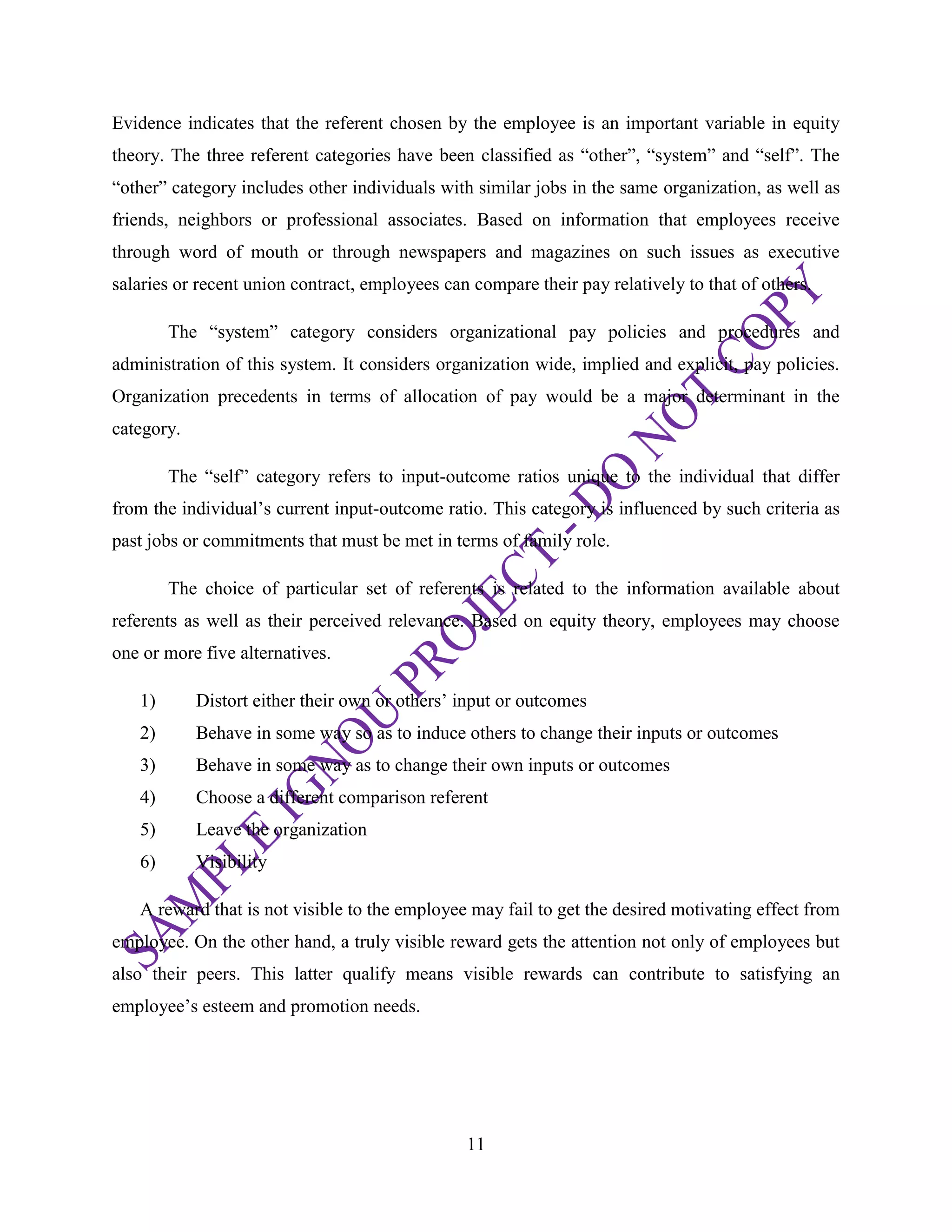 11
Evidence indicates that the referent chosen by the employee is an important variable in equity
theory. The three referent categories have been classified as ―other‖, ―system‖ and ―self‖. The
―other‖ category includes other individuals with similar jobs in the same organization, as well as
friends, neighbors or professional associates. Based on information that employees receive
through word of mouth or through newspapers and magazines on such issues as executive
salaries or recent union contract, employees can compare their pay relatively to that of others.
The ―system‖ category considers organizational pay policies and procedures and
administration of this system. It considers organization wide, implied and explicit, pay policies.
Organization precedents in terms of allocation of pay would be a major determinant in the
category.
The ―self‖ category refers to input-outcome ratios unique to the individual that differ
from the individual‘s current input-outcome ratio. This category is influenced by such criteria as
past jobs or commitments that must be met in terms of family role.
The choice of particular set of referents is related to the information available about
referents as well as their perceived relevance. Based on equity theory, employees may choose
one or more five alternatives.
1) Distort either their own or others‘ input or outcomes
2) Behave in some way so as to induce others to change their inputs or outcomes
3) Behave in some way as to change their own inputs or outcomes
4) Choose a different comparison referent
5) Leave the organization
6) Visibility
A reward that is not visible to the employee may fail to get the desired motivating effect from
employee. On the other hand, a truly visible reward gets the attention not only of employees but
also their peers. This latter qualify means visible rewards can contribute to satisfying an
employee‘s esteem and promotion needs.
 