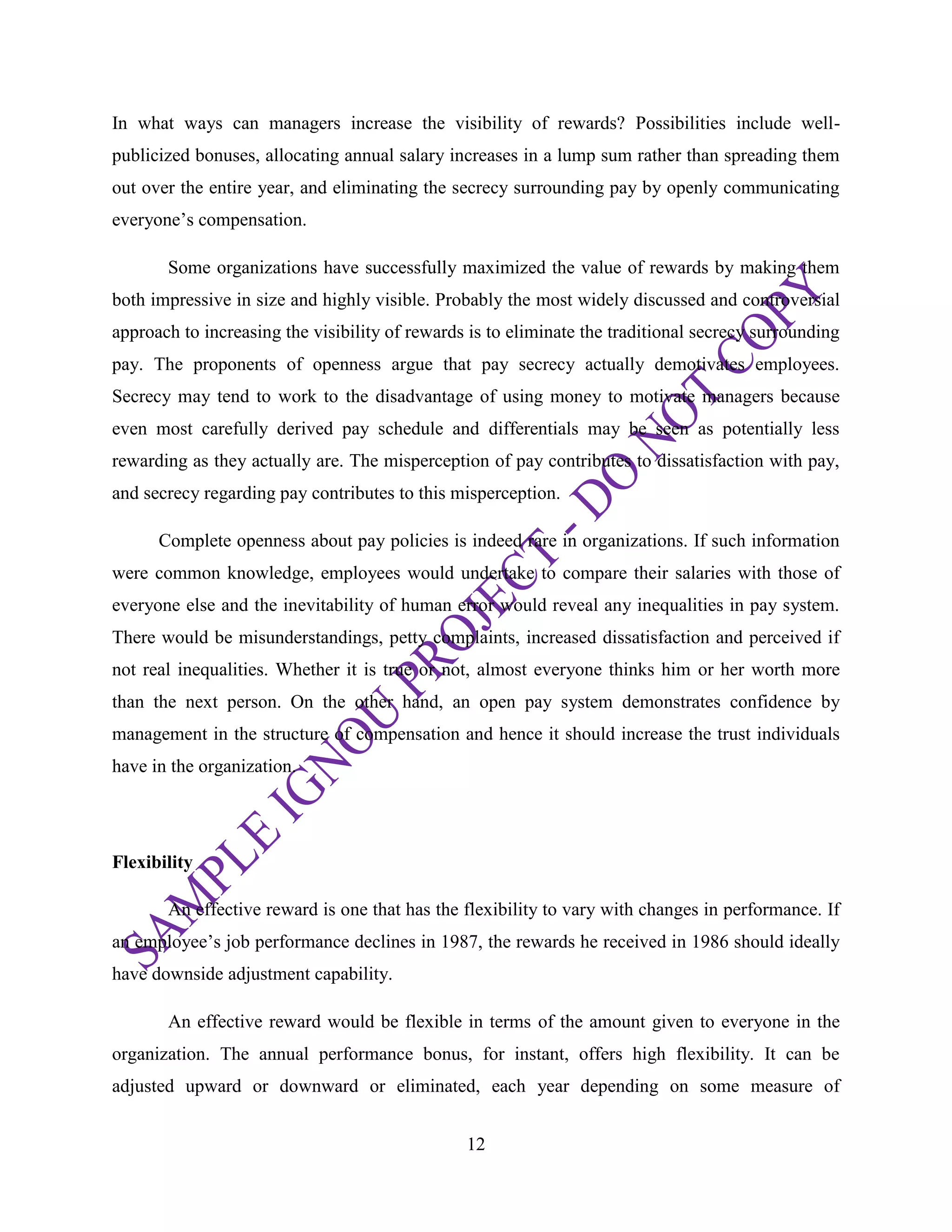 12
In what ways can managers increase the visibility of rewards? Possibilities include well-
publicized bonuses, allocating annual salary increases in a lump sum rather than spreading them
out over the entire year, and eliminating the secrecy surrounding pay by openly communicating
everyone‘s compensation.
Some organizations have successfully maximized the value of rewards by making them
both impressive in size and highly visible. Probably the most widely discussed and controversial
approach to increasing the visibility of rewards is to eliminate the traditional secrecy surrounding
pay. The proponents of openness argue that pay secrecy actually demotivates employees.
Secrecy may tend to work to the disadvantage of using money to motivate managers because
even most carefully derived pay schedule and differentials may be seen as potentially less
rewarding as they actually are. The misperception of pay contributes to dissatisfaction with pay,
and secrecy regarding pay contributes to this misperception.
Complete openness about pay policies is indeed rare in organizations. If such information
were common knowledge, employees would undertake to compare their salaries with those of
everyone else and the inevitability of human error would reveal any inequalities in pay system.
There would be misunderstandings, petty complaints, increased dissatisfaction and perceived if
not real inequalities. Whether it is true or not, almost everyone thinks him or her worth more
than the next person. On the other hand, an open pay system demonstrates confidence by
management in the structure of compensation and hence it should increase the trust individuals
have in the organization.
Flexibility
An effective reward is one that has the flexibility to vary with changes in performance. If
an employee‘s job performance declines in 1987, the rewards he received in 1986 should ideally
have downside adjustment capability.
An effective reward would be flexible in terms of the amount given to everyone in the
organization. The annual performance bonus, for instant, offers high flexibility. It can be
adjusted upward or downward or eliminated, each year depending on some measure of
 