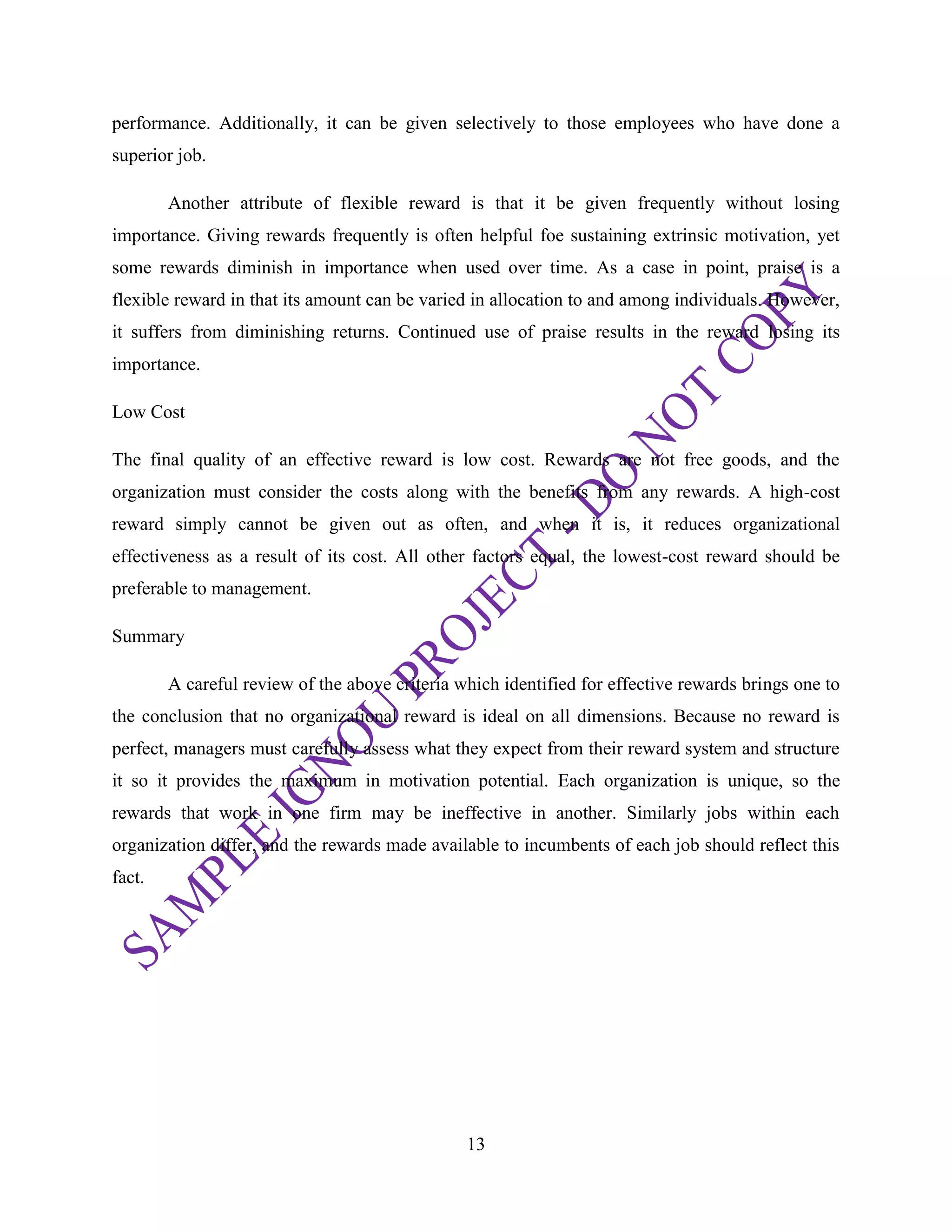 13
performance. Additionally, it can be given selectively to those employees who have done a
superior job.
Another attribute of flexible reward is that it be given frequently without losing
importance. Giving rewards frequently is often helpful foe sustaining extrinsic motivation, yet
some rewards diminish in importance when used over time. As a case in point, praise is a
flexible reward in that its amount can be varied in allocation to and among individuals. However,
it suffers from diminishing returns. Continued use of praise results in the reward losing its
importance.
Low Cost
The final quality of an effective reward is low cost. Rewards are not free goods, and the
organization must consider the costs along with the benefits from any rewards. A high-cost
reward simply cannot be given out as often, and when it is, it reduces organizational
effectiveness as a result of its cost. All other factors equal, the lowest-cost reward should be
preferable to management.
Summary
A careful review of the above criteria which identified for effective rewards brings one to
the conclusion that no organizational reward is ideal on all dimensions. Because no reward is
perfect, managers must carefully assess what they expect from their reward system and structure
it so it provides the maximum in motivation potential. Each organization is unique, so the
rewards that work in one firm may be ineffective in another. Similarly jobs within each
organization differ, and the rewards made available to incumbents of each job should reflect this
fact.
 