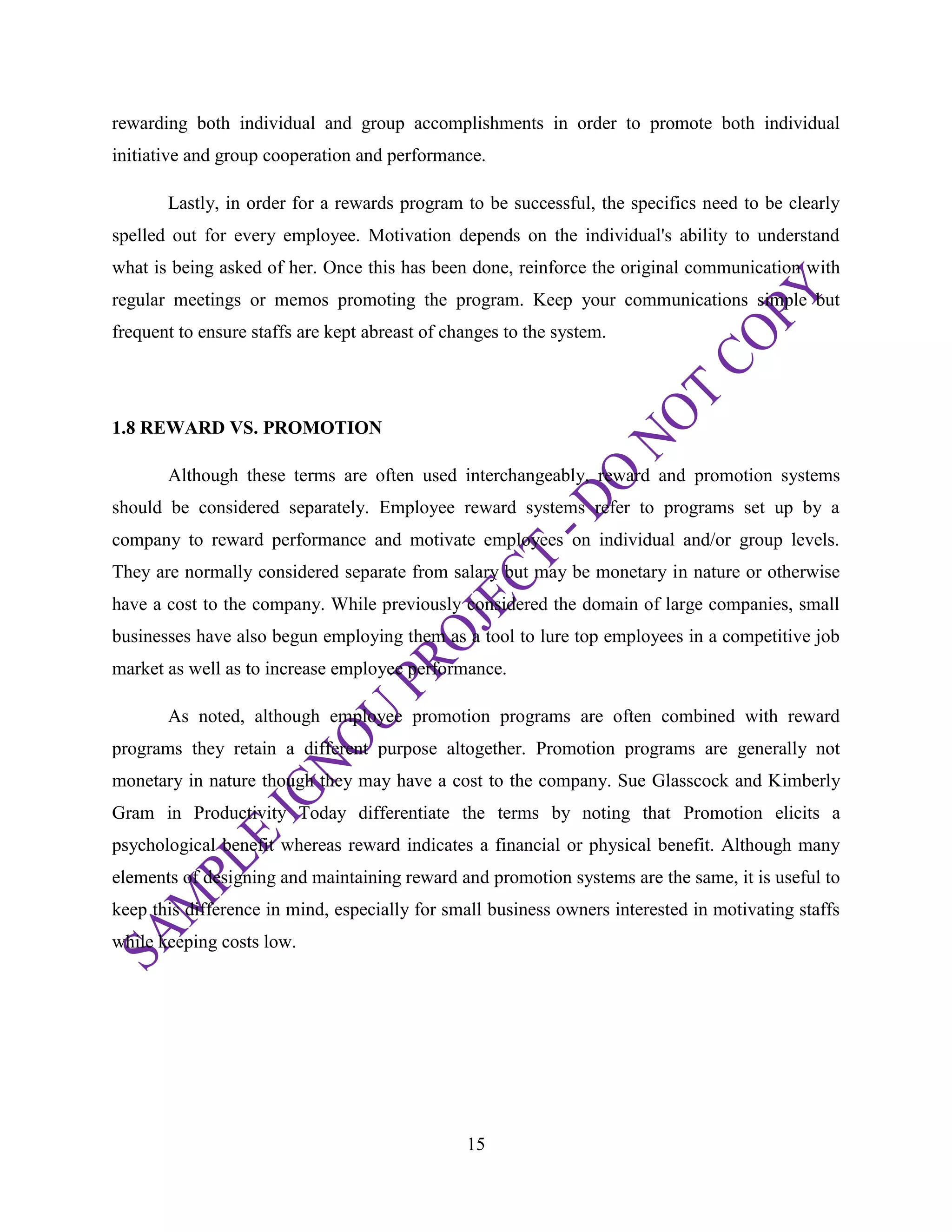 15
rewarding both individual and group accomplishments in order to promote both individual
initiative and group cooperation and performance.
Lastly, in order for a rewards program to be successful, the specifics need to be clearly
spelled out for every employee. Motivation depends on the individual's ability to understand
what is being asked of her. Once this has been done, reinforce the original communication with
regular meetings or memos promoting the program. Keep your communications simple but
frequent to ensure staffs are kept abreast of changes to the system.
1.8 REWARD VS. PROMOTION
Although these terms are often used interchangeably, reward and promotion systems
should be considered separately. Employee reward systems refer to programs set up by a
company to reward performance and motivate employees on individual and/or group levels.
They are normally considered separate from salary but may be monetary in nature or otherwise
have a cost to the company. While previously considered the domain of large companies, small
businesses have also begun employing them as a tool to lure top employees in a competitive job
market as well as to increase employee performance.
As noted, although employee promotion programs are often combined with reward
programs they retain a different purpose altogether. Promotion programs are generally not
monetary in nature though they may have a cost to the company. Sue Glasscock and Kimberly
Gram in Productivity Today differentiate the terms by noting that Promotion elicits a
psychological benefit whereas reward indicates a financial or physical benefit. Although many
elements of designing and maintaining reward and promotion systems are the same, it is useful to
keep this difference in mind, especially for small business owners interested in motivating staffs
while keeping costs low.
 