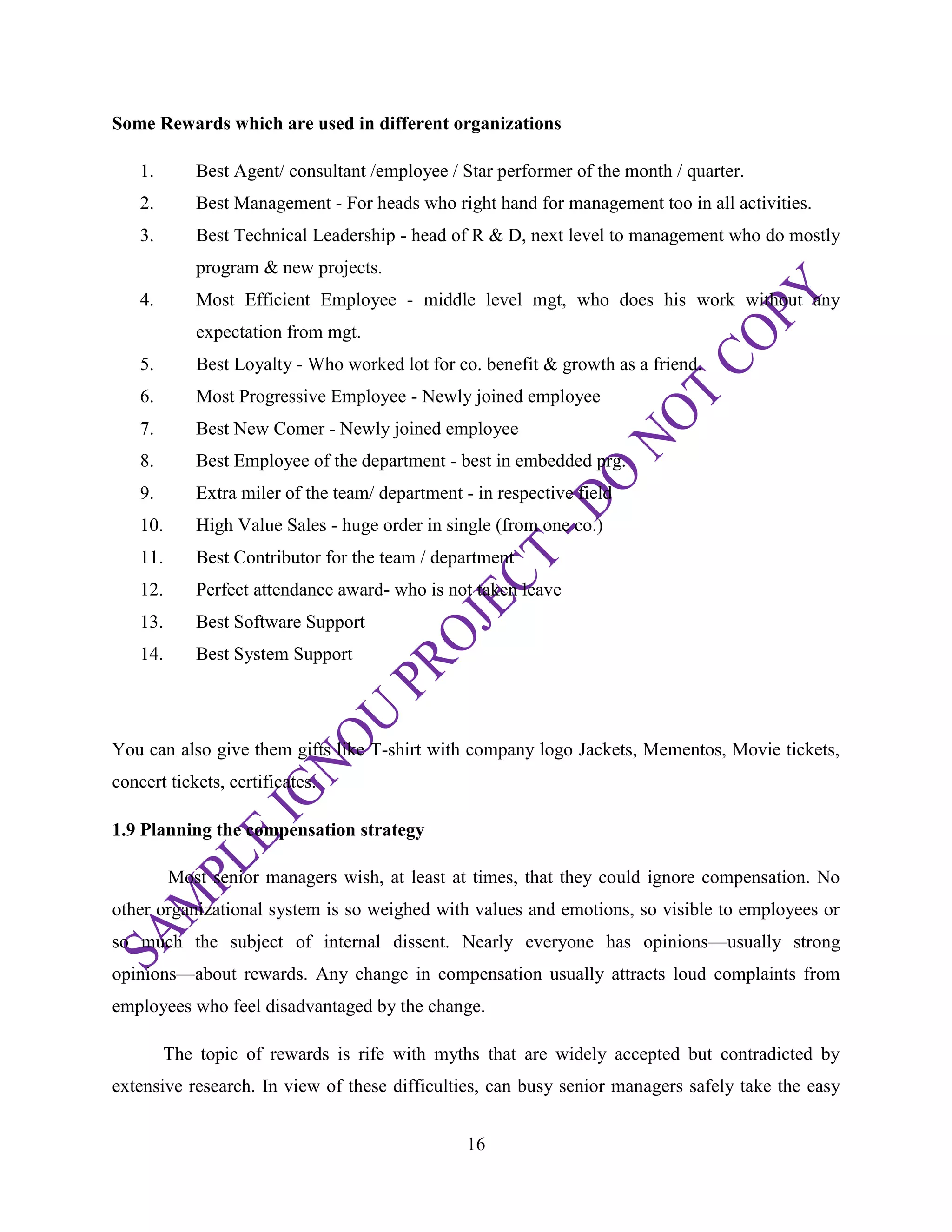 16
Some Rewards which are used in different organizations
1. Best Agent/ consultant /employee / Star performer of the month / quarter.
2. Best Management - For heads who right hand for management too in all activities.
3. Best Technical Leadership - head of R & D, next level to management who do mostly
program & new projects.
4. Most Efficient Employee - middle level mgt, who does his work without any
expectation from mgt.
5. Best Loyalty - Who worked lot for co. benefit & growth as a friend.
6. Most Progressive Employee - Newly joined employee
7. Best New Comer - Newly joined employee
8. Best Employee of the department - best in embedded prg.
9. Extra miler of the team/ department - in respective field
10. High Value Sales - huge order in single (from one co.)
11. Best Contributor for the team / department
12. Perfect attendance award- who is not taken leave
13. Best Software Support
14. Best System Support
You can also give them gifts like T-shirt with company logo Jackets, Mementos, Movie tickets,
concert tickets, certificates.
1.9 Planning the compensation strategy
Most senior managers wish, at least at times, that they could ignore compensation. No
other organizational system is so weighed with values and emotions, so visible to employees or
so much the subject of internal dissent. Nearly everyone has opinions—usually strong
opinions—about rewards. Any change in compensation usually attracts loud complaints from
employees who feel disadvantaged by the change.
The topic of rewards is rife with myths that are widely accepted but contradicted by
extensive research. In view of these difficulties, can busy senior managers safely take the easy
 