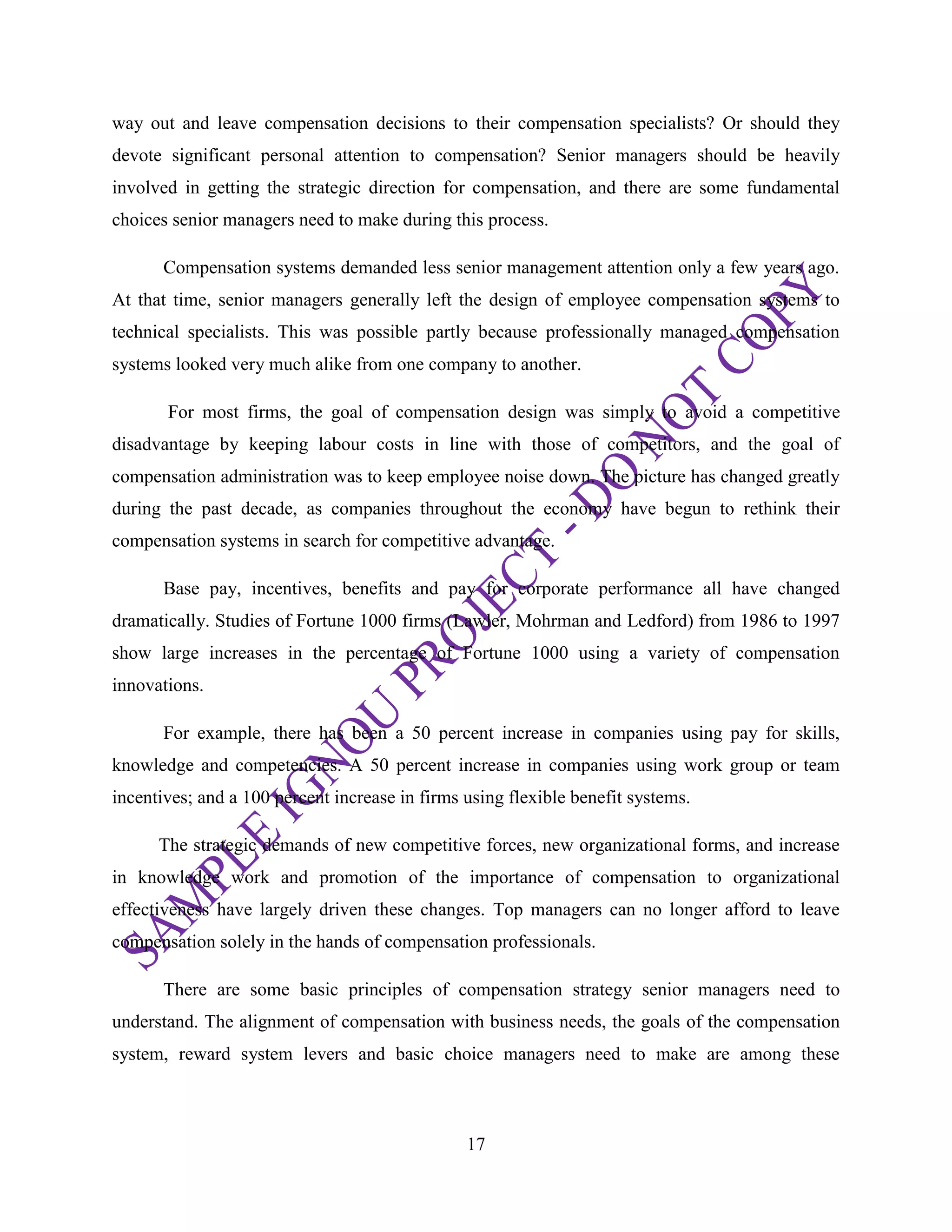 17
way out and leave compensation decisions to their compensation specialists? Or should they
devote significant personal attention to compensation? Senior managers should be heavily
involved in getting the strategic direction for compensation, and there are some fundamental
choices senior managers need to make during this process.
Compensation systems demanded less senior management attention only a few years ago.
At that time, senior managers generally left the design of employee compensation systems to
technical specialists. This was possible partly because professionally managed compensation
systems looked very much alike from one company to another.
For most firms, the goal of compensation design was simply to avoid a competitive
disadvantage by keeping labour costs in line with those of competitors, and the goal of
compensation administration was to keep employee noise down. The picture has changed greatly
during the past decade, as companies throughout the economy have begun to rethink their
compensation systems in search for competitive advantage.
Base pay, incentives, benefits and pay for corporate performance all have changed
dramatically. Studies of Fortune 1000 firms (Lawler, Mohrman and Ledford) from 1986 to 1997
show large increases in the percentage of Fortune 1000 using a variety of compensation
innovations.
For example, there has been a 50 percent increase in companies using pay for skills,
knowledge and competencies. A 50 percent increase in companies using work group or team
incentives; and a 100 percent increase in firms using flexible benefit systems.
The strategic demands of new competitive forces, new organizational forms, and increase
in knowledge work and promotion of the importance of compensation to organizational
effectiveness have largely driven these changes. Top managers can no longer afford to leave
compensation solely in the hands of compensation professionals.
There are some basic principles of compensation strategy senior managers need to
understand. The alignment of compensation with business needs, the goals of the compensation
system, reward system levers and basic choice managers need to make are among these
 