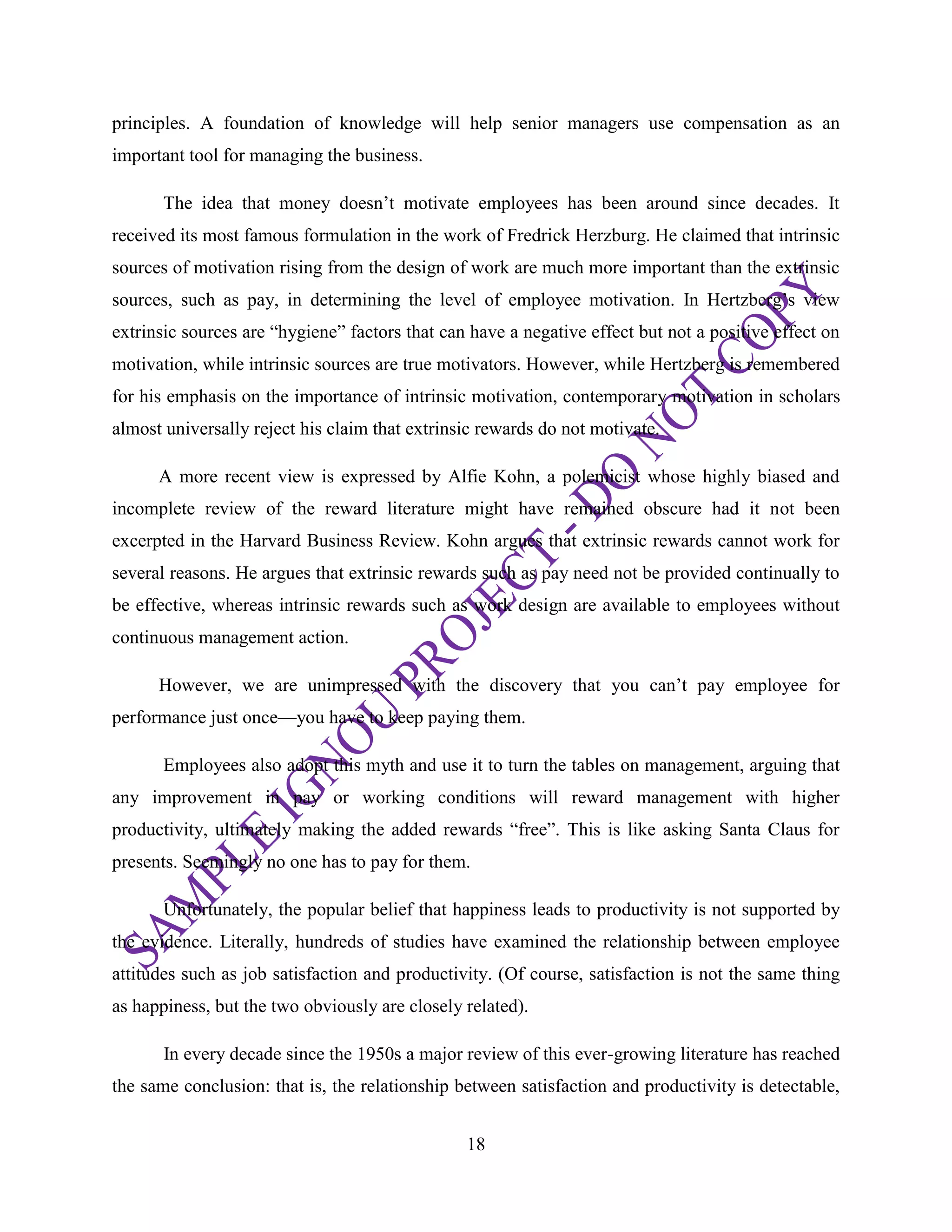 18
principles. A foundation of knowledge will help senior managers use compensation as an
important tool for managing the business.
The idea that money doesn‘t motivate employees has been around since decades. It
received its most famous formulation in the work of Fredrick Herzburg. He claimed that intrinsic
sources of motivation rising from the design of work are much more important than the extrinsic
sources, such as pay, in determining the level of employee motivation. In Hertzberg‘s view
extrinsic sources are ―hygiene‖ factors that can have a negative effect but not a positive effect on
motivation, while intrinsic sources are true motivators. However, while Hertzberg is remembered
for his emphasis on the importance of intrinsic motivation, contemporary motivation in scholars
almost universally reject his claim that extrinsic rewards do not motivate.
A more recent view is expressed by Alfie Kohn, a polemicist whose highly biased and
incomplete review of the reward literature might have remained obscure had it not been
excerpted in the Harvard Business Review. Kohn argues that extrinsic rewards cannot work for
several reasons. He argues that extrinsic rewards such as pay need not be provided continually to
be effective, whereas intrinsic rewards such as work design are available to employees without
continuous management action.
However, we are unimpressed with the discovery that you can‘t pay employee for
performance just once—you have to keep paying them.
Employees also adopt this myth and use it to turn the tables on management, arguing that
any improvement in pay or working conditions will reward management with higher
productivity, ultimately making the added rewards ―free‖. This is like asking Santa Claus for
presents. Seemingly no one has to pay for them.
Unfortunately, the popular belief that happiness leads to productivity is not supported by
the evidence. Literally, hundreds of studies have examined the relationship between employee
attitudes such as job satisfaction and productivity. (Of course, satisfaction is not the same thing
as happiness, but the two obviously are closely related).
In every decade since the 1950s a major review of this ever-growing literature has reached
the same conclusion: that is, the relationship between satisfaction and productivity is detectable,
 