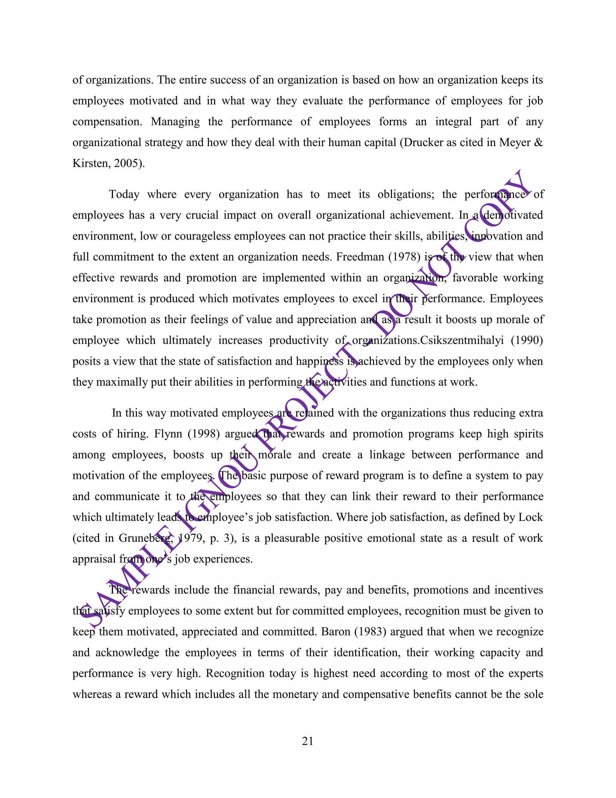 21
of organizations. The entire success of an organization is based on how an organization keeps its
employees motivated and in what way they evaluate the performance of employees for job
compensation. Managing the performance of employees forms an integral part of any
organizational strategy and how they deal with their human capital (Drucker as cited in Meyer &
Kirsten, 2005).
Today where every organization has to meet its obligations; the performance of
employees has a very crucial impact on overall organizational achievement. In a demotivated
environment, low or courageless employees can not practice their skills, abilities, innovation and
full commitment to the extent an organization needs. Freedman (1978) is of the view that when
effective rewards and promotion are implemented within an organization, favorable working
environment is produced which motivates employees to excel in their performance. Employees
take promotion as their feelings of value and appreciation and as a result it boosts up morale of
employee which ultimately increases productivity of organizations.Csikszentmihalyi (1990)
posits a view that the state of satisfaction and happiness is achieved by the employees only when
they maximally put their abilities in performing the activities and functions at work.
In this way motivated employees are retained with the organizations thus reducing extra
costs of hiring. Flynn (1998) argued that rewards and promotion programs keep high spirits
among employees, boosts up their morale and create a linkage between performance and
motivation of the employees. The basic purpose of reward program is to define a system to pay
and communicate it to the employees so that they can link their reward to their performance
which ultimately leads to employee‘s job satisfaction. Where job satisfaction, as defined by Lock
(cited in Gruneberg, 1979, p. 3), is a pleasurable positive emotional state as a result of work
appraisal from one‘s job experiences.
The rewards include the financial rewards, pay and benefits, promotions and incentives
that satisfy employees to some extent but for committed employees, recognition must be given to
keep them motivated, appreciated and committed. Baron (1983) argued that when we recognize
and acknowledge the employees in terms of their identification, their working capacity and
performance is very high. Recognition today is highest need according to most of the experts
whereas a reward which includes all the monetary and compensative benefits cannot be the sole
 