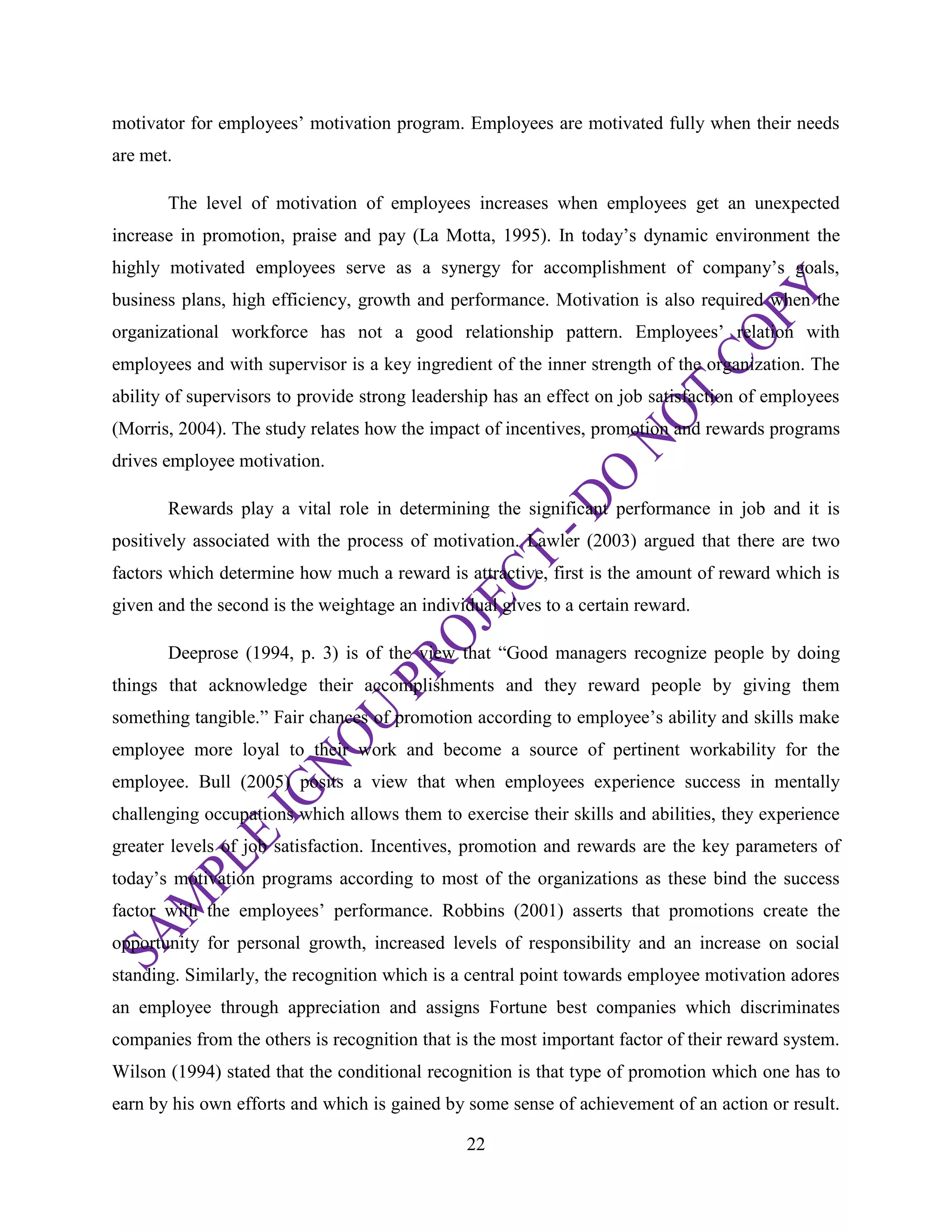 22
motivator for employees‘ motivation program. Employees are motivated fully when their needs
are met.
The level of motivation of employees increases when employees get an unexpected
increase in promotion, praise and pay (La Motta, 1995). In today‘s dynamic environment the
highly motivated employees serve as a synergy for accomplishment of company‘s goals,
business plans, high efficiency, growth and performance. Motivation is also required when the
organizational workforce has not a good relationship pattern. Employees‘ relation with
employees and with supervisor is a key ingredient of the inner strength of the organization. The
ability of supervisors to provide strong leadership has an effect on job satisfaction of employees
(Morris, 2004). The study relates how the impact of incentives, promotion and rewards programs
drives employee motivation.
Rewards play a vital role in determining the significant performance in job and it is
positively associated with the process of motivation. Lawler (2003) argued that there are two
factors which determine how much a reward is attractive, first is the amount of reward which is
given and the second is the weightage an individual gives to a certain reward.
Deeprose (1994, p. 3) is of the view that ―Good managers recognize people by doing
things that acknowledge their accomplishments and they reward people by giving them
something tangible.‖ Fair chances of promotion according to employee‘s ability and skills make
employee more loyal to their work and become a source of pertinent workability for the
employee. Bull (2005) posits a view that when employees experience success in mentally
challenging occupations which allows them to exercise their skills and abilities, they experience
greater levels of job satisfaction. Incentives, promotion and rewards are the key parameters of
today‘s motivation programs according to most of the organizations as these bind the success
factor with the employees‘ performance. Robbins (2001) asserts that promotions create the
opportunity for personal growth, increased levels of responsibility and an increase on social
standing. Similarly, the recognition which is a central point towards employee motivation adores
an employee through appreciation and assigns Fortune best companies which discriminates
companies from the others is recognition that is the most important factor of their reward system.
Wilson (1994) stated that the conditional recognition is that type of promotion which one has to
earn by his own efforts and which is gained by some sense of achievement of an action or result.
 