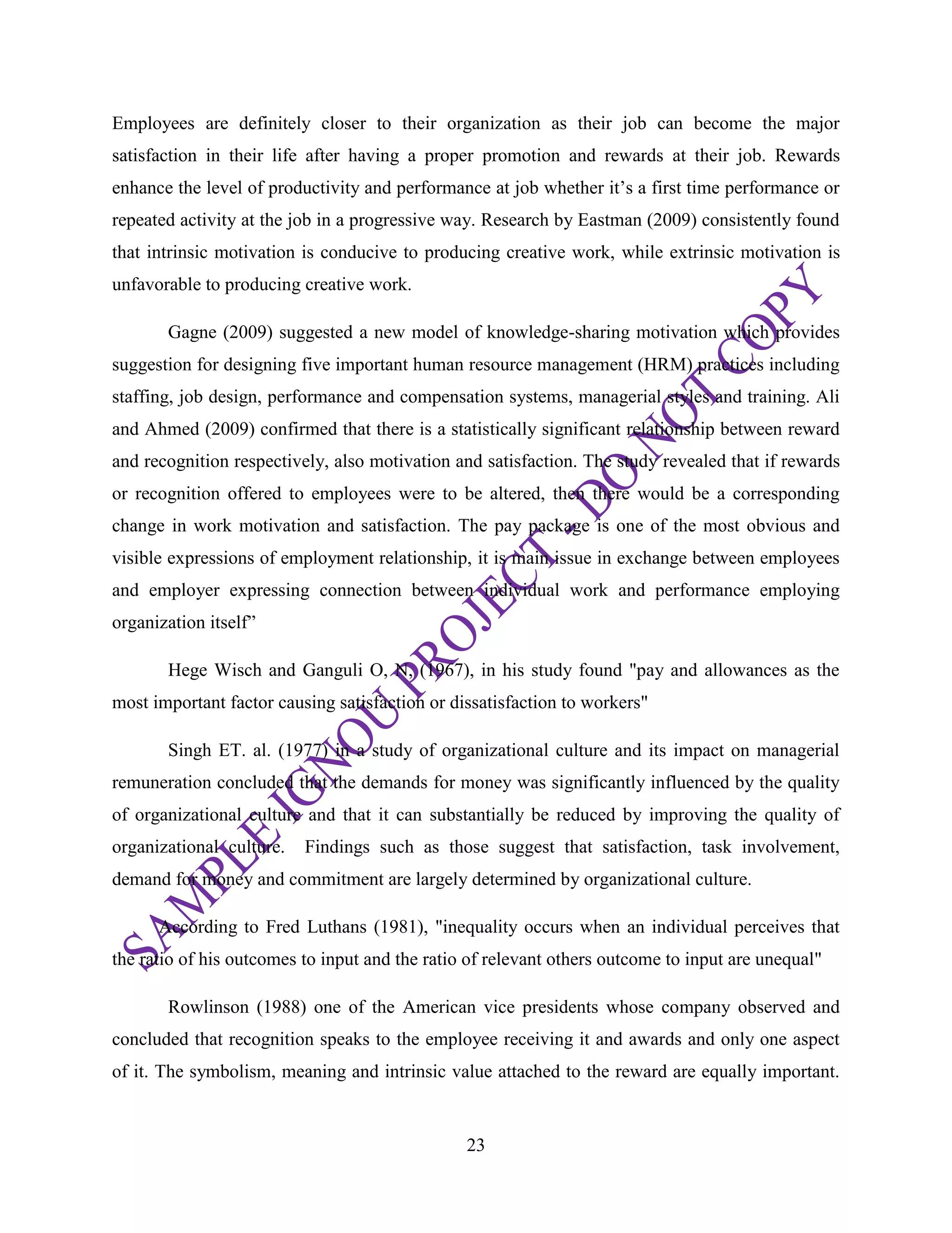 23
Employees are definitely closer to their organization as their job can become the major
satisfaction in their life after having a proper promotion and rewards at their job. Rewards
enhance the level of productivity and performance at job whether it‘s a first time performance or
repeated activity at the job in a progressive way. Research by Eastman (2009) consistently found
that intrinsic motivation is conducive to producing creative work, while extrinsic motivation is
unfavorable to producing creative work.
Gagne (2009) suggested a new model of knowledge-sharing motivation which provides
suggestion for designing five important human resource management (HRM) practices including
staffing, job design, performance and compensation systems, managerial styles and training. Ali
and Ahmed (2009) confirmed that there is a statistically significant relationship between reward
and recognition respectively, also motivation and satisfaction. The study revealed that if rewards
or recognition offered to employees were to be altered, then there would be a corresponding
change in work motivation and satisfaction. The pay package is one of the most obvious and
visible expressions of employment relationship, it is main issue in exchange between employees
and employer expressing connection between individual work and performance employing
organization itself‖
Hege Wisch and Ganguli O, N, (1967), in his study found "pay and allowances as the
most important factor causing satisfaction or dissatisfaction to workers"
Singh ET. al. (1977) in a study of organizational culture and its impact on managerial
remuneration concluded that the demands for money was significantly influenced by the quality
of organizational culture and that it can substantially be reduced by improving the quality of
organizational culture. Findings such as those suggest that satisfaction, task involvement,
demand for money and commitment are largely determined by organizational culture.
According to Fred Luthans (1981), "inequality occurs when an individual perceives that
the ratio of his outcomes to input and the ratio of relevant others outcome to input are unequal"
Rowlinson (1988) one of the American vice presidents whose company observed and
concluded that recognition speaks to the employee receiving it and awards and only one aspect
of it. The symbolism, meaning and intrinsic value attached to the reward are equally important.
 