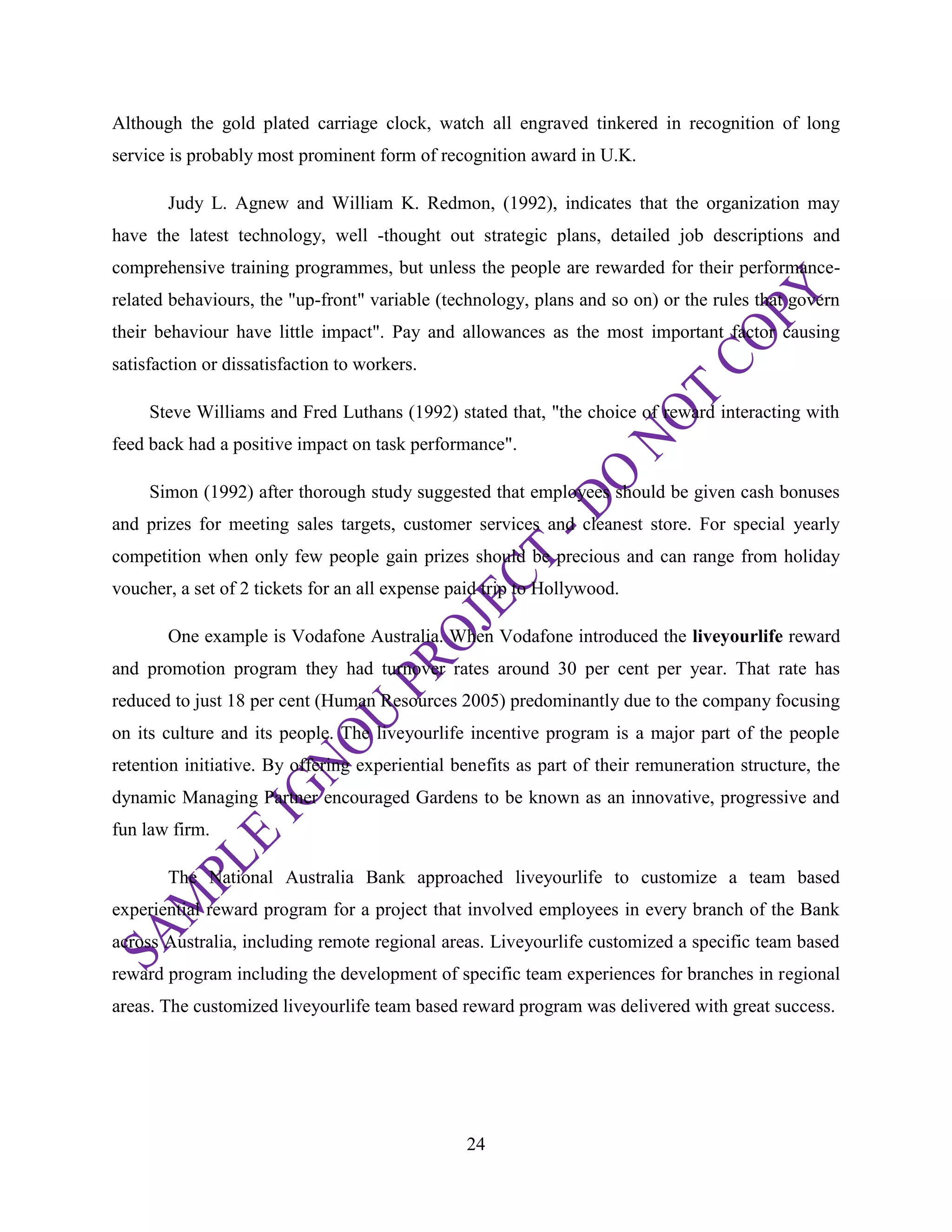 24
Although the gold plated carriage clock, watch all engraved tinkered in recognition of long
service is probably most prominent form of recognition award in U.K.
Judy L. Agnew and William K. Redmon, (1992), indicates that the organization may
have the latest technology, well -thought out strategic plans, detailed job descriptions and
comprehensive training programmes, but unless the people are rewarded for their performance-
related behaviours, the "up-front" variable (technology, plans and so on) or the rules that govern
their behaviour have little impact". Pay and allowances as the most important factor causing
satisfaction or dissatisfaction to workers.
Steve Williams and Fred Luthans (1992) stated that, "the choice of reward interacting with
feed back had a positive impact on task performance".
Simon (1992) after thorough study suggested that employees should be given cash bonuses
and prizes for meeting sales targets, customer services and cleanest store. For special yearly
competition when only few people gain prizes should be precious and can range from holiday
voucher, a set of 2 tickets for an all expense paid trip to Hollywood.
One example is Vodafone Australia. When Vodafone introduced the liveyourlife reward
and promotion program they had turnover rates around 30 per cent per year. That rate has
reduced to just 18 per cent (Human Resources 2005) predominantly due to the company focusing
on its culture and its people. The liveyourlife incentive program is a major part of the people
retention initiative. By offering experiential benefits as part of their remuneration structure, the
dynamic Managing Partner encouraged Gardens to be known as an innovative, progressive and
fun law firm.
The National Australia Bank approached liveyourlife to customize a team based
experiential reward program for a project that involved employees in every branch of the Bank
across Australia, including remote regional areas. Liveyourlife customized a specific team based
reward program including the development of specific team experiences for branches in regional
areas. The customized liveyourlife team based reward program was delivered with great success.
 