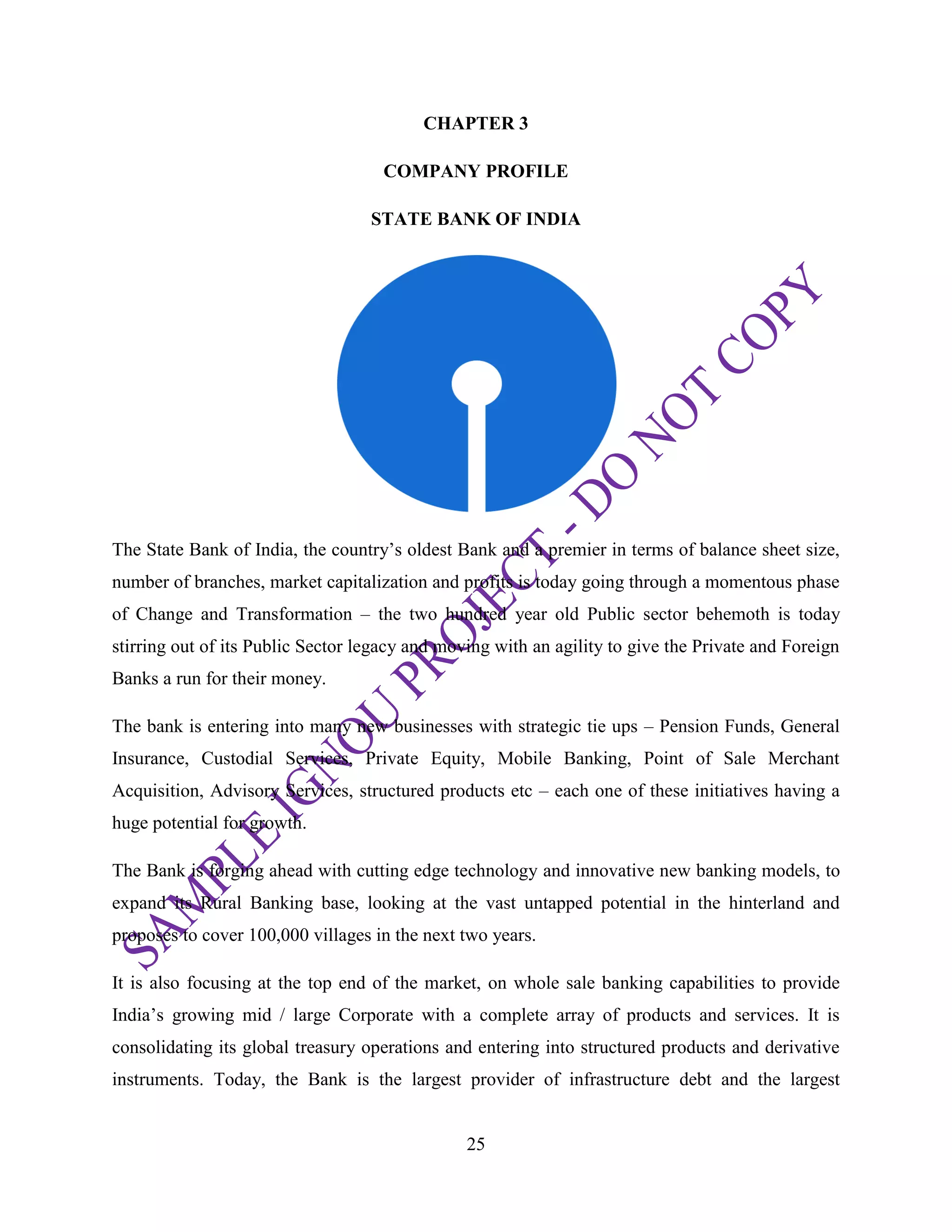 25
CHAPTER 3
COMPANY PROFILE
STATE BANK OF INDIA
The State Bank of India, the country‘s oldest Bank and a premier in terms of balance sheet size,
number of branches, market capitalization and profits is today going through a momentous phase
of Change and Transformation – the two hundred year old Public sector behemoth is today
stirring out of its Public Sector legacy and moving with an agility to give the Private and Foreign
Banks a run for their money.
The bank is entering into many new businesses with strategic tie ups – Pension Funds, General
Insurance, Custodial Services, Private Equity, Mobile Banking, Point of Sale Merchant
Acquisition, Advisory Services, structured products etc – each one of these initiatives having a
huge potential for growth.
The Bank is forging ahead with cutting edge technology and innovative new banking models, to
expand its Rural Banking base, looking at the vast untapped potential in the hinterland and
proposes to cover 100,000 villages in the next two years.
It is also focusing at the top end of the market, on whole sale banking capabilities to provide
India‘s growing mid / large Corporate with a complete array of products and services. It is
consolidating its global treasury operations and entering into structured products and derivative
instruments. Today, the Bank is the largest provider of infrastructure debt and the largest
 
