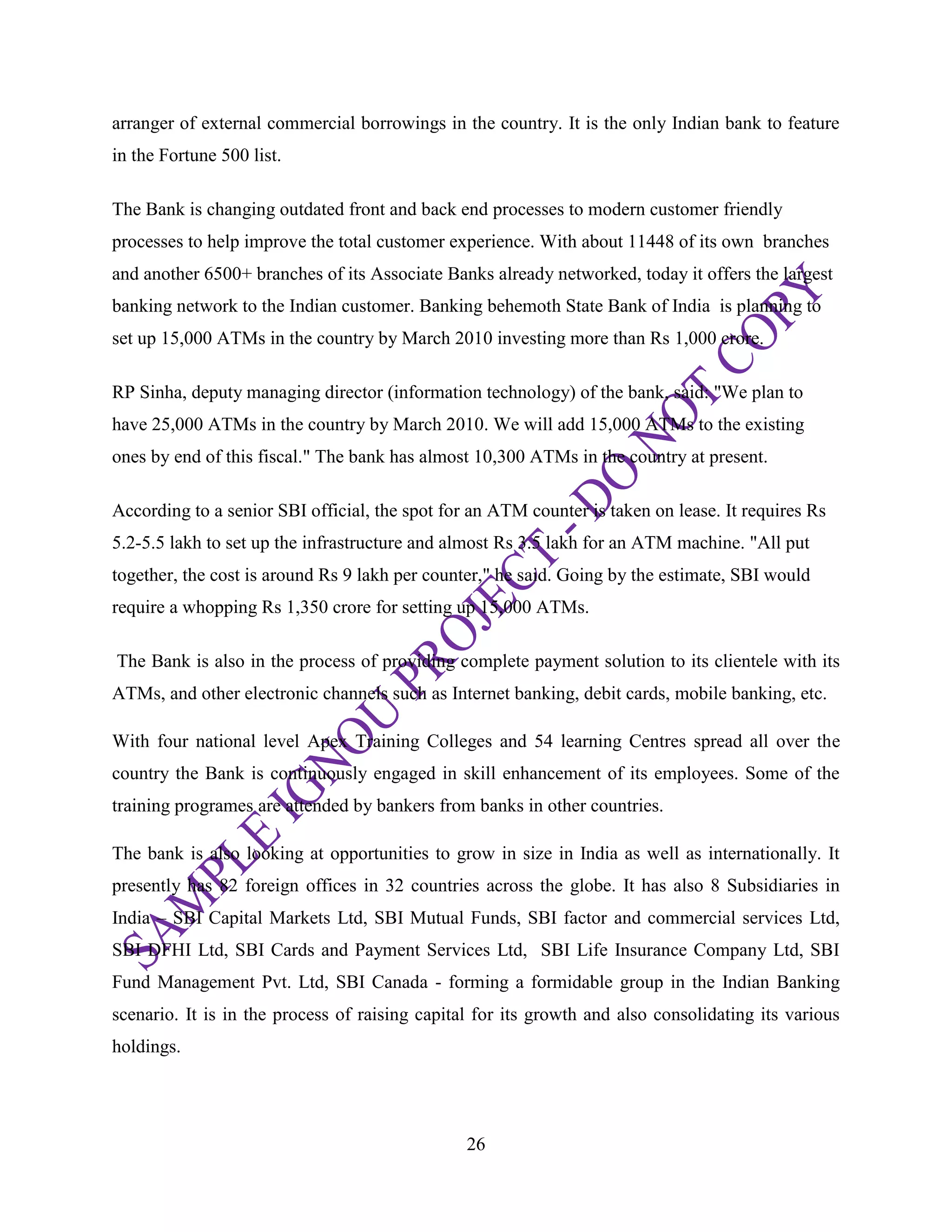 26
arranger of external commercial borrowings in the country. It is the only Indian bank to feature
in the Fortune 500 list.
The Bank is changing outdated front and back end processes to modern customer friendly
processes to help improve the total customer experience. With about 11448 of its own branches
and another 6500+ branches of its Associate Banks already networked, today it offers the largest
banking network to the Indian customer. Banking behemoth State Bank of India is planning to
set up 15,000 ATMs in the country by March 2010 investing more than Rs 1,000 crore.
RP Sinha, deputy managing director (information technology) of the bank, said: "We plan to
have 25,000 ATMs in the country by March 2010. We will add 15,000 ATMs to the existing
ones by end of this fiscal." The bank has almost 10,300 ATMs in the country at present.
According to a senior SBI official, the spot for an ATM counter is taken on lease. It requires Rs
5.2-5.5 lakh to set up the infrastructure and almost Rs 3.5 lakh for an ATM machine. "All put
together, the cost is around Rs 9 lakh per counter," he said. Going by the estimate, SBI would
require a whopping Rs 1,350 crore for setting up 15,000 ATMs.
The Bank is also in the process of providing complete payment solution to its clientele with its
ATMs, and other electronic channels such as Internet banking, debit cards, mobile banking, etc.
With four national level Apex Training Colleges and 54 learning Centres spread all over the
country the Bank is continuously engaged in skill enhancement of its employees. Some of the
training programes are attended by bankers from banks in other countries.
The bank is also looking at opportunities to grow in size in India as well as internationally. It
presently has 82 foreign offices in 32 countries across the globe. It has also 8 Subsidiaries in
India – SBI Capital Markets Ltd, SBI Mutual Funds, SBI factor and commercial services Ltd,
SBI DFHI Ltd, SBI Cards and Payment Services Ltd, SBI Life Insurance Company Ltd, SBI
Fund Management Pvt. Ltd, SBI Canada - forming a formidable group in the Indian Banking
scenario. It is in the process of raising capital for its growth and also consolidating its various
holdings.
 