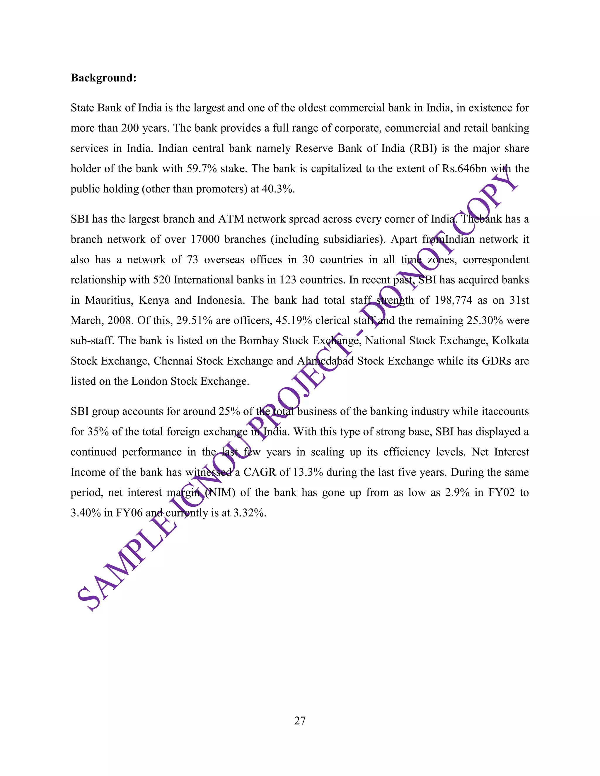 27
Background:
State Bank of India is the largest and one of the oldest commercial bank in India, in existence for
more than 200 years. The bank provides a full range of corporate, commercial and retail banking
services in India. Indian central bank namely Reserve Bank of India (RBI) is the major share
holder of the bank with 59.7% stake. The bank is capitalized to the extent of Rs.646bn with the
public holding (other than promoters) at 40.3%.
SBI has the largest branch and ATM network spread across every corner of India. Thebank has a
branch network of over 17000 branches (including subsidiaries). Apart fromIndian network it
also has a network of 73 overseas offices in 30 countries in all time zones, correspondent
relationship with 520 International banks in 123 countries. In recent past, SBI has acquired banks
in Mauritius, Kenya and Indonesia. The bank had total staff strength of 198,774 as on 31st
March, 2008. Of this, 29.51% are officers, 45.19% clerical staff and the remaining 25.30% were
sub-staff. The bank is listed on the Bombay Stock Exchange, National Stock Exchange, Kolkata
Stock Exchange, Chennai Stock Exchange and Ahmedabad Stock Exchange while its GDRs are
listed on the London Stock Exchange.
SBI group accounts for around 25% of the total business of the banking industry while itaccounts
for 35% of the total foreign exchange in India. With this type of strong base, SBI has displayed a
continued performance in the last few years in scaling up its efficiency levels. Net Interest
Income of the bank has witnessed a CAGR of 13.3% during the last five years. During the same
period, net interest margin (NIM) of the bank has gone up from as low as 2.9% in FY02 to
3.40% in FY06 and currently is at 3.32%.
 
