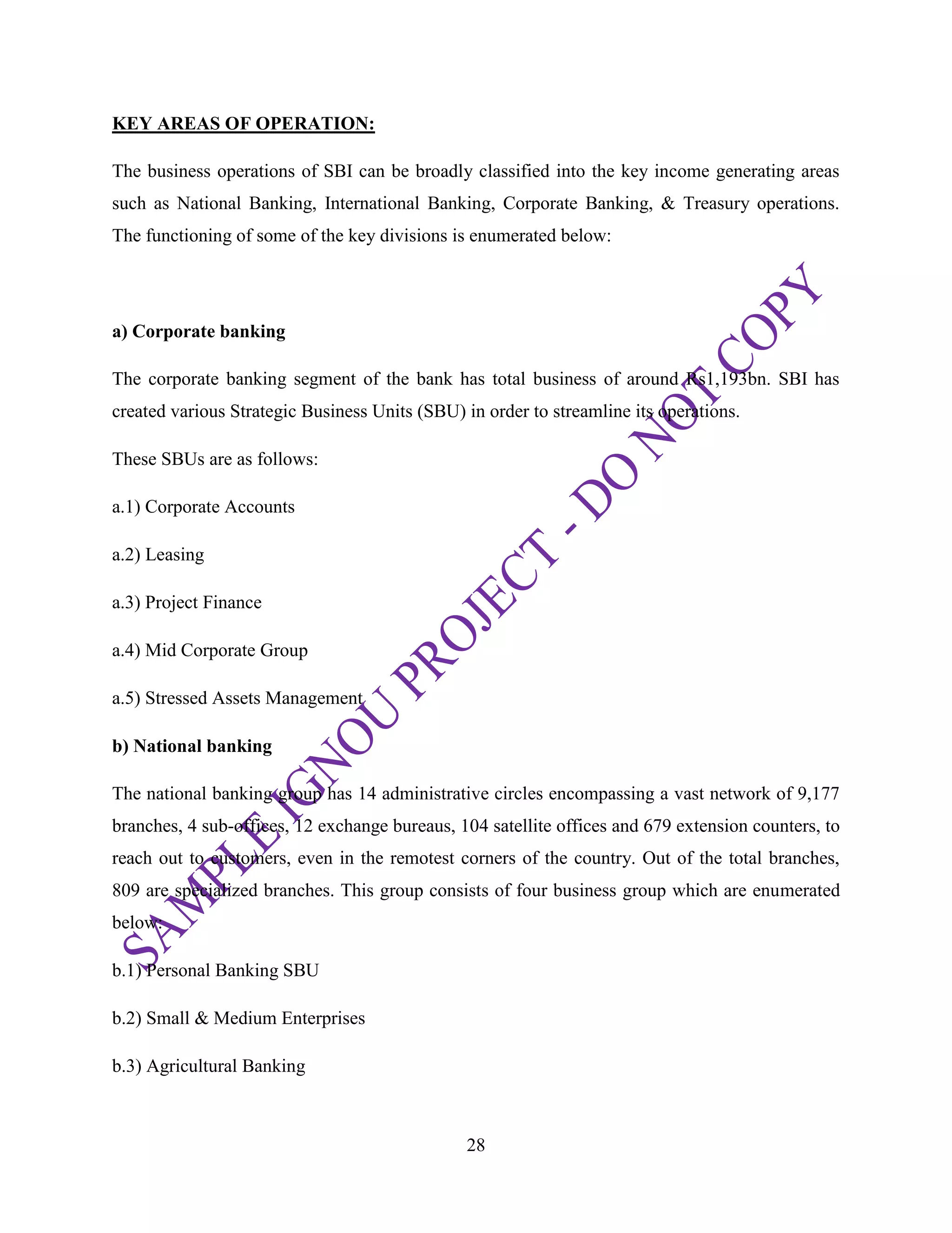 28
KEY AREAS OF OPERATION:
The business operations of SBI can be broadly classified into the key income generating areas
such as National Banking, International Banking, Corporate Banking, & Treasury operations.
The functioning of some of the key divisions is enumerated below:
a) Corporate banking
The corporate banking segment of the bank has total business of around Rs1,193bn. SBI has
created various Strategic Business Units (SBU) in order to streamline its operations.
These SBUs are as follows:
a.1) Corporate Accounts
a.2) Leasing
a.3) Project Finance
a.4) Mid Corporate Group
a.5) Stressed Assets Management
b) National banking
The national banking group has 14 administrative circles encompassing a vast network of 9,177
branches, 4 sub-offices, 12 exchange bureaus, 104 satellite offices and 679 extension counters, to
reach out to customers, even in the remotest corners of the country. Out of the total branches,
809 are specialized branches. This group consists of four business group which are enumerated
below:
b.1) Personal Banking SBU
b.2) Small & Medium Enterprises
b.3) Agricultural Banking
 