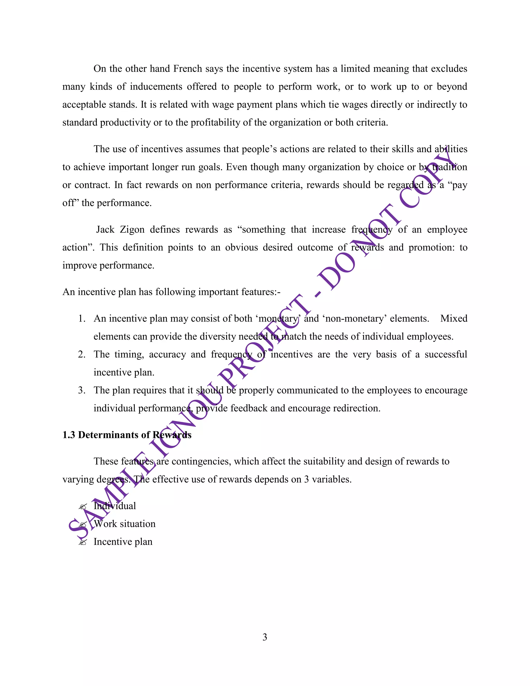 3
On the other hand French says the incentive system has a limited meaning that excludes
many kinds of inducements offered to people to perform work, or to work up to or beyond
acceptable stands. It is related with wage payment plans which tie wages directly or indirectly to
standard productivity or to the profitability of the organization or both criteria.
The use of incentives assumes that people‘s actions are related to their skills and abilities
to achieve important longer run goals. Even though many organization by choice or by tradition
or contract. In fact rewards on non performance criteria, rewards should be regarded as a ―pay
off‖ the performance.
Jack Zigon defines rewards as ―something that increase frequency of an employee
action‖. This definition points to an obvious desired outcome of rewards and promotion: to
improve performance.
An incentive plan has following important features:-
1. An incentive plan may consist of both ‗monetary‘ and ‗non-monetary‘ elements. Mixed
elements can provide the diversity needed to match the needs of individual employees.
2. The timing, accuracy and frequency of incentives are the very basis of a successful
incentive plan.
3. The plan requires that it should be properly communicated to the employees to encourage
individual performance, provide feedback and encourage redirection.
1.3 Determinants of Rewards
These features are contingencies, which affect the suitability and design of rewards to
varying degrees. The effective use of rewards depends on 3 variables.
 Individual
 Work situation
 Incentive plan
 