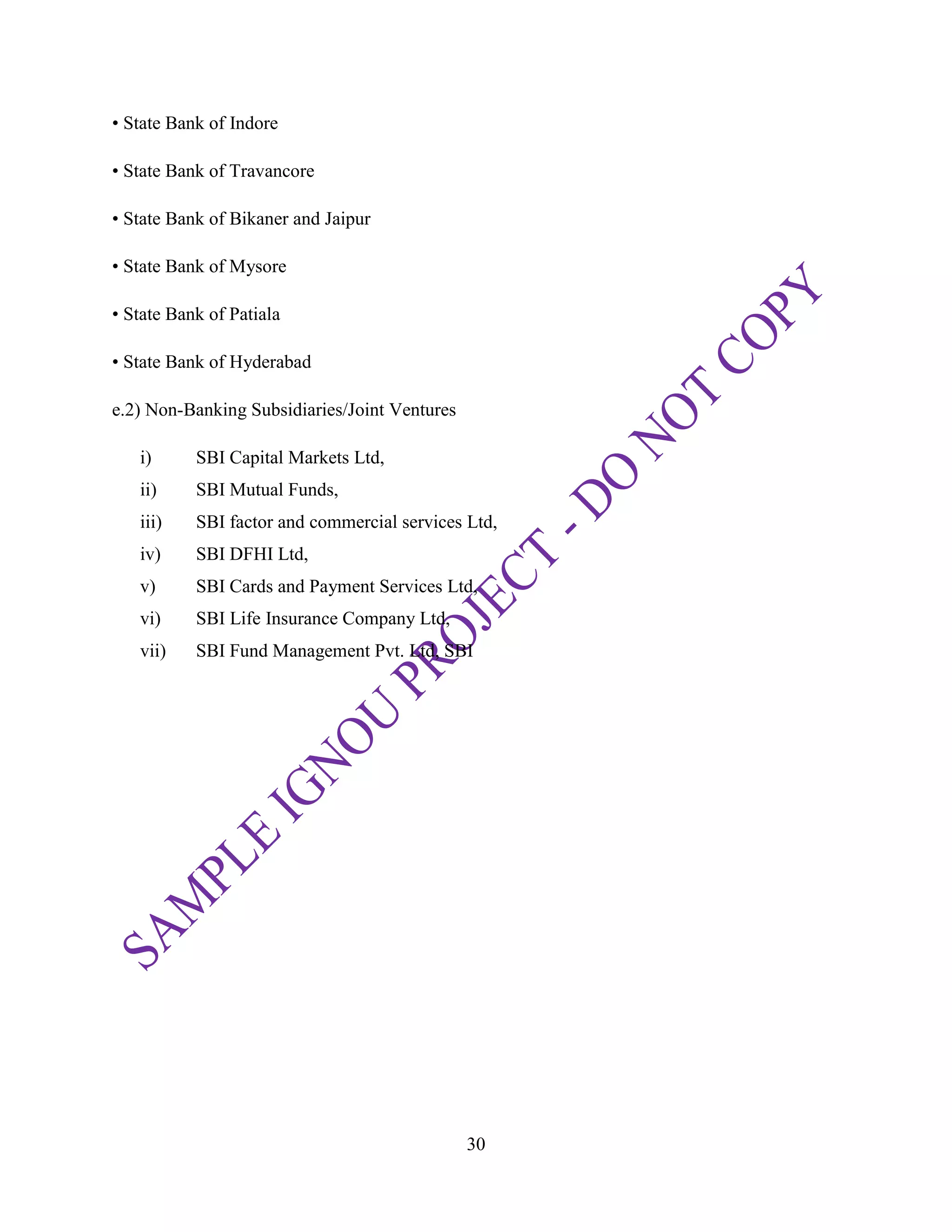 30
• State Bank of Indore
• State Bank of Travancore
• State Bank of Bikaner and Jaipur
• State Bank of Mysore
• State Bank of Patiala
• State Bank of Hyderabad
e.2) Non-Banking Subsidiaries/Joint Ventures
i) SBI Capital Markets Ltd,
ii) SBI Mutual Funds,
iii) SBI factor and commercial services Ltd,
iv) SBI DFHI Ltd,
v) SBI Cards and Payment Services Ltd,
vi) SBI Life Insurance Company Ltd,
vii) SBI Fund Management Pvt. Ltd, SBI
 